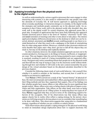 90 Chapter 3 Understandingusers
3.3 Applying knowledge from the physical world
to the digital world
As well as understanding the various cognitive processes that users engage in when
interacting with systems, it is also useful to understand the way people cope with
the demands of everyday life. A well known approach to applying knowledge
about everyday psychology to interaction design is to emulate, in the digital world,
the strategies and methods people commonly use in the physical world. An as-
sumption is that if these work well in the physical world, why shouldn't they also
work well in the digital world? In certain situations, this approach seems like a
good idea. Examples of applications that have been built following this approach
include electronic post-it notes in the form of "stickies," electronic "to-do" lists,
and email reminders of meetings and other events about to take place. The stickies
applicationdisplays differentcolored notes on the desktop in which text can be in-
serted, deleted, annotated, and shufffed around, enabling people to use them to re-
mind themselves of what they need to do-analogous to the kinds of externalizing
they do when using paper stickies. Moreover, a benefit is that electronicstickies are
more durable than paper ones-they don't get lost or fall off the objects they are
stuck to, but stay on the desktop until explicitly deleted.
In other situations, however, the simple emulation approach can turn out to be
counter-productive,forcingusers to do things in bizarre,inefficient, or inappropri-
ate ways. This can happen when the activity being emulated is more complex than
is assumed, resulting in much of it being oversimplified and not supported effec-
tively. Designersmay notice somethingsalient that people do in the physical world
and then fall into the trap of trying to copy it in the electronic world without think-
ing through how and whether it will work in the new context (remember the poor
design of the virtual calculator based on the physical calculator described in the
previous chapter).
Consider the following classic study of real-world behavior. Ask yourself, first,
whether it is useful to emulate at the interface, and second, how it could be ex-
tended as an interactive application.
Tom Malone (1983) carried out a study of the "natural history" of physical of-
fices. He interviewed people and studied their offices,paying particular attention to
their filing methods and how they organized their papers. One of his findings was
that whether people have messy offices or tidy offices may be more significant than
people realize. Messy offices were seen as being chaotic with piles of papers every-
where and little organization. Tidy offices, on the other hand, were seen as being
well organized with good use of a filing system. In analyzing these two types of of-
fices, Malone suggested what they reveal in terms of the underlying cognitive be-
haviors of the occupants. One of his observations was that messy offices may
appear chaotic but in reality often reflect a coping strategy by the person: docu-
ments are left lying around in obvious places to act as reminders that somethinghas
to be done with them. This observation suggests that using piles is a fundamental
strategy,regardlessof whether you are a chaotic or orderly person.
Such observations about people's copingstrategies in the physical world bring
to mind an immediate design implication about how to support electronic file
 