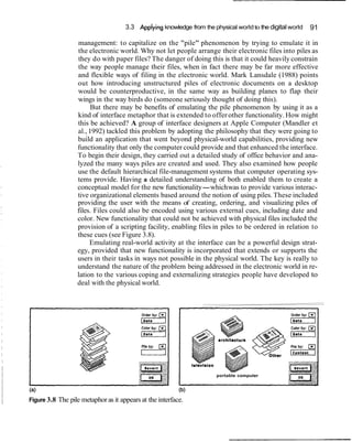 3.3 Applying knowledge from the physical worldto the digital world 91
management: to capitalize on the "pile" phenomenon by trying to emulate it in
the electronic world. Why not let people arrange their electronic files into piles as
they do with paper files? The danger of doing this is that it could heavily constrain
the way people manage their files, when in fact there may be far more effective
and flexible ways of filing in the electronic world. Mark Lansdale (1988) points
out how introducing unstructured piles of electronic documents on a desktop
would be counterproductive, in the same way as building planes to flap their
wings in the way birds do (someone seriously thought of doing this).
But there may be benefits of emulating the pile phenomenon by using it as a
kind of interface metaphor that is extended to offer other functionality. How might
this be achieved? A group of interface designers at Apple Computer (Mandler et
al., 1992) tackled this problem by adopting the philosophy that they were going to
build an application that went beyond physical-world capabilities, providing new
functionality that only the computer could provide and that enhanced the interface.
To begin their design, they carried out a detailed study of office behavior and ana-
lyzed the many ways piles are created and used. They also examined how people
use the default hierarchical file-management systems that computer operating sys-
tems provide. Having a detailed understanding of both enabled them to create a
conceptual model for the new functionality-whichwas to provide various interac-
tive organizational elements based around the notion of using piles. These included
providing the user with the means of creating, ordering, and visualizing piles of
files. Files could also be encoded using various external cues, including date and
color. New functionality that could not be achieved with physical files included the
provision of a scripting facility, enabling files in piles to be ordered in relation to
these cues (see Figure 3.8).
Emulating real-world activity at the interface can be a powerful design strat-
egy, provided that new functionality is incorporated that extends or supports the
users in their tasks in ways not possible in the physical world. The key is really to
understand the nature of the problem being addressed in the electronic world in re-
lation to the various coping and externalizing strategies people have developed to
deal with the physical world.
Figure 3.8 The pile metaphoras it appears at the interface.
portable computer
 