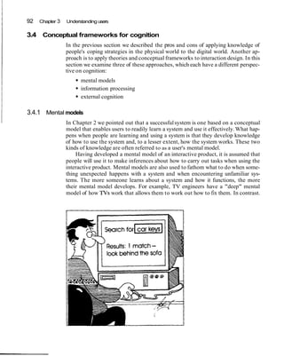 92 Chapter 3 Understanding users
3.4 Conceptual frameworks for cognition
In the previous section we described the pros and cons of applying knowledge of
people's coping strategies in the physical world to the digital world. Another ap-
proach is to apply theories and conceptual frameworks to interaction design. In this
section we examine three of these approaches, which each have a different perspec-
tive on cognition:
mental models
information processing
external cognition
3.4.1 Mental models
In Chapter 2 we pointed out that a successfulsystem is one based on a conceptual
model that enables users to readily learn a system and use it effectively.What hap-
pens when people are learning and using a system is that they develop knowledge
of how to use the system and, to a lesser extent, how the system works. These two
kinds of knowledge are often referred to as a user's mental model.
Having developed a mental model of an interactive product, it is assumed that
people will use it to make inferences about how to carry out tasks when using the
interactive product. Mental models are also used to fathom what to do when some-
thing unexpected happens with a system and when encountering unfamiliar sys-
tems. The more someone learns about a system and how it functions, the more
their mental model develops. For example, TV engineers have a "deep" mental
model of how TVs work that allows them to work out how to fix them. In contrast.
 