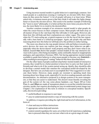 I 94 Chapter 3 Understanding users
Using incorrect mental models to guide behavior is surprisingly common. Just
watch people at a pedestrian crossing or waiting for an elevator (lift). How many
times do they press the button? A lot of people will press it at least twice. When
asked why, a common reason given is that they think it will make the lights change
faster or ensure the elevator arrives. This seems to be another example of following
the "more is more" philosophy:it is believed that the more times you press the but-
ton, the more likely it is to result in the desired effect.
Another common example of an erroneous mental model is what people do
when the cursor freezes on their computer screen. Most people will bash away at
all manner of keys in the vain hope that this will make it work again. However,ask
them how this will help and their explanations are rather vague. The same is true
when the TV starts acting up: a typical response is to hit the top of the box repeat-
edly with a bare hand or a rolled-up newspaper. Again, ask people why and their
reasoningabout how this behavior will help solve the problem is rather lacking.
The more one observes the way people interact with and behave towardsinter-
active devices, the more one realizes just how strange their behavior can get-
especially when the device doesn't work properly and they don't know what to do.
Indeed, research has shown that people's mental models of the way interactive de-
viceswork is poor, often being incomplete,easily confusable,based on inappropriate
analogies, and superstition (Norman,1983). Not having appropriate mental models
available to guide their behavior is what causes people to become very frustrated-
often resultingin stereotypical"venting"behavior like those described above.
On the other hand, if people could develop better mental models of interactive
systems, they would be in a better position to know how to carry out their tasks ef-
ficiently and what to do if the system started acting up. Ideally, they should be able
to develop a mental model that matches the conceptual model developed by the
designer. But how can you help users to accomplish this? One suggestion is to edu-
cate them better. However, many people are resistant to spending much time
learning about how things work, especially if it involvesreading manuals and other
documentation. An alternative proposal is to design systems to be more transpar-
ent, so that they are easier to understand. This doesn't mean literally revealing the
guts of the system (cf. the way some phone handsets-see Figure 3.9 on Color
Plate 4-and iMacsare made of transparent plastic to reveal the colorful electronic
circuitry inside), but requires developing an easy-to-understand system image (see
Chapter 2 for explanation of this term in relation to conceptual models). Specifi-
cally, this involves providing:
usefulfeedback in response to user input
easy-to-understandand intuitive ways of interacting with the system
In addition, it requires providing the right kind and level of information, in the
form of:
clear and easy-to-follow instructions
appropriate online help and tutorials
context-sensitiveguidancefor users,set at their levelof experience,explaining
how to proceed when they are not sure what to do at a given stage of a task.
 