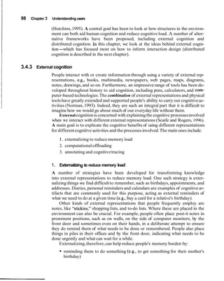 98 Chapter 3 Understanding users
(Hutchins,1995). A central goal has been to look at how structures in the environ-
ment can both aid human cognition and reduce cognitive load. A number of alter-
native frameworks have been proposed, including external cognition and
distributed cognition. In this chapter, we look at the ideas behind external cogni-
tion-which has focused most on how to inform interaction design (distributed
cognition is described in the next chapter).
3.4.3 External cognition
People interact with or create information through using a variety of external rep-
resentations, e.g., books, multimedia, newspapers, web pages, maps, diagrams,
notes, drawings,and so on. Furthermore, an impressive range of tools has been de-
veloped throughout history to aid cognition, including pens, calculators,and com-
puter-based technologies.The combination of external representations and physical
tools have greatly extended and supported people's ability to carry out cognitiveac-
tivities (Norman,1993). Indeed, they are such an integral part that it is difficult to
imagine how we would go about much of our everyday life without them.
Externalcognitionis concerned with explainingthe cognitive processesinvolved
when we interact with different external representations (Scaife and Rogers, 1996).
A main goal is to explicate the cognitive benefits of using different representations
for differentcognitive activities and the processesinvolved.The main ones include:
1. externalizing to reduce memory load
2. computational offloading
3. annotating and cognitive tracing
1. Externalizing to reduce memory load
A number of strategies have been developed for transforming knowledge
into external representations to reduce memory load. One such strategy is exter-
nalizing things we find difficultto remember, such as birthdays,appointments, and
addresses. Diaries, personal reminders and calendars are examples of cognitive ar-
tifacts that are commonly used for this purpose, acting as external reminders of
what we need to do at a given time (e.g.,buy a card for a relative's birthday).
Other kinds of external representations that people frequently employ are
notes, like "stickies," shopping lists, and to-do lists. Where these are placed in the
environment can also be crucial. For example, people often place post-it notes in
prominent positions, such as on walls, on the side of computer monitors, by the
front door and sometimes even on their hands, in a deliberate attempt to ensure
they do remind them of what needs to be done or remembered. People also place
things in piles in their offices and by the front door, indicating what needs to be
done urgently and what can wait for a while.
Externalizing,therefore,can help reduce people's memory burden by:
reminding them to do something (e.g., to get something for their mother's
birthday)
 