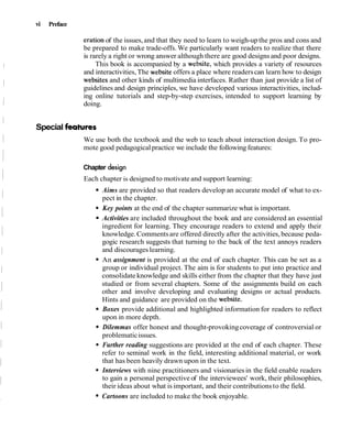 vi Preface
eration of the issues,and that they need to learn to weigh-upthe pros and cons and
be prepared to make trade-offs.We particularly want readers to realize that there
is rarely a right or wrong answer although there are good designs and poor designs.
This book is accompanied by a website, which provides a variety of resources
and interactivities, The website offers a place where readerscan learn how to design
websites and other kinds of multimedia interfaces. Rather than just provide a list of
guidelines and design principles, we have developed various interactivities, includ-
ing online tutorials and step-by-step exercises, intended to support learning by
doing.
Special features
We use both the textbook and the web to teach about interaction design. To pro-
mote good pedagogicalpractice we include the following features:
Chapter design
Each chapter is designed to motivate and support learning:
Aims are provided so that readers develop an accurate model of what to ex-
pect in the chapter.
Key points at the end of the chapter summarize what is important.
Activities are included throughout the book and are considered an essential
ingredient for learning. They encourage readers to extend and apply their
knowledge.Commentsare offered directly after the activities, because peda-
gogic research suggests that turning to the back of the text annoys readers
and discourageslearning.
An assignment is provided at the end of each chapter. This can be set as a
group or individual project. The aim is for students to put into practice and
consolidate knowledge and skills either from the chapter that they have just
studied or from several chapters. Some of the assignments build on each
other and involve developing and evaluating designs or actual products.
Hints and guidance are provided on the website.
Boxes provide additional and highlighted information for readers to reflect
upon in more depth.
Dilemmas offer honest and thought-provokingcoverage of controversial or
problematicissues.
Further reading suggestions are provided at the end of each chapter. These
refer to seminal work in the field, interesting additional material, or work
that has been heavily drawn upon in the text.
Interviews with nine practitioners and visionariesin the field enable readers
to gain a personal perspective of the interviewees' work, their philosophies,
their ideas about what is important, and their contributionsto the field.
Cartoons are included to make the book enjoyable.
 