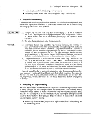 3.4 Conceptual frameworks for cognition 99
reminding them of what to do (e.g., to buy a card)
reminding them of when to do something (send it by a certain date)
2. Computationaloffloading
Computationaloffloading occurs when we use a tool or device in conjunction with
an external representation to help us carry out a computation.An example is using
pen and paper to solve a math problem.
(a) Multiply 2 by 3 in your head. Easy. Now try multiplying 234 by 456 in your head.
Not as easy. Try doing the sum using a pen and paper. Then try again with a calcula-
tor. Why is it easier to do the calculation with pen and paper and even easier with a
calculator?
(b) Try doing the same two sums using Roman numerals.
Comment (a) Carrying out the sum using pen and the paper is easier than doing it in your head be-
cause you "offload" some of the computation by writing down partial results and
using them to continue with the calculation. Doing the same sum with a calculator is
even easier, because it requires only eight simple key presses. Even more of the com-
putation has been offloaded onto the tool. You need only follow a simple internal-
ized procedure (key in first number, then the multiplier sign, then next number and
finally the equals sign) and then read of the result from the external display.
(b) Using roman numerals to do the same sum is much harder. 2 by 3 becomes11 x 111,
and 234 by 456 becomes CCXXXllll X CCCCXXXXXVI.The first calculation may
be possible to do in your head or on a bit of paper, but the second is incredibly diffi-
cult to do in your head or even on a piece of paper (unless you are an expert in using
Roman numerals or you "cheat" and transform it into Arabic numerals). Calculators
do not have Roman numerals so it would be impossible to do on a calculator.
Hence, it is much harder to perform the calculations using Roman numerals than alge-
braic numerals-even though the problem is equivalent in both conditions. The reason for
this is the two kinds of representation transform the task into one that is easy and more diffi-
cult, respectively.The kind of tool used also can change the nature of the task to being more
or less easy.
3. Annotatingand cognitive tracing
Another way in which we externalizeour cognition is by modifying representations
to reflect changes that are taking place that we wish to mark. For example, people
often cross things off in a to-do list to show that they have been completed. They
may also reorder objects in the environment, say by creating different piles as the
nature of the work to be done changes. These two kinds of modification are called
annotating and cognitive tracing:
Annotating involves modifying external representations,such as crossing off
or underlining items.
 