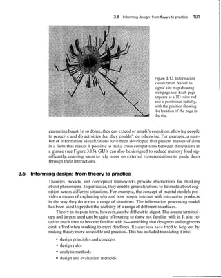 3.5 Informing design: from theory to practice 101
Figure 3.13 Information
visualization. Visual In-
sights' site map showing
web page use. Each page
appears as a 3D color rod
and is positioned radially,
with the position showing
the location of the page in
the site.
gramming bugs). In so doing, they can extend or amplify cognition, allowing people
to perceive and do activities that they couldn't do otherwise. For example, a num-
ber of information visualizations have been developed that present masses of data
in a form that makes it possible to make cross comparisons between dimensions at
a glance (see Figure 3.13). GUIs can also be designed to reduce memory load sig-
nificantly,enabling users to rely more on external representations to guide them
through their interactions.
3.5 Informing design: from theory to practice
Theories, models, and conceptual frameworks provide abstractions for thinking
about phenomena. In particular, they enable generalizations to be made about cog-
nition across different situations. For example, the concept of mental models pro-
vides a means of explaining why and how people interact with interactive products
in the way they do across a range of situations. The information processing model
has been used to predict the usability of a range of different interfaces.
Theory in its pure form, however,can be difficult to digest. The arcane terminol-
ogy and jargon used can be quite off-putting to those not familiar with it. It also re-
quires much time to become familiar with it-something that designers and engineers
can't afford when working to meet deadlines. Researchers have tried to help out by
making theory more accessible and practical.This has included translating it into:
design principles and concepts
design rules
analytic methods
design and evaluation methods
 