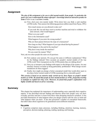 Summary 103
Assignment
The aim of this assignment is for you to elicit mental models from people. In particular, the
goal is for you to understand the nature ofpeople's knowledge about an interactive product in
terms of how to use it and how it works.
(a) First, elicit your own mental model. Write down how you think a cash machine
(ATM) works. Then answer the following questions (abbreviated from Payne,1991):
How much money are you allowed to take out?
If you took this out and then went to another machine and tried to withdraw the
same amount, what would happen?
What is on your card?
How is the information used?
What happens if you enter the wrong number?
Why are there pauses between the steps of a transaction?
How long are they? What happens if you type ahead during the pauses?
What happens to the card in the machine?
Why does it stay inside the machine?
Do you count the money? Why?
Next, ask two other people the same set of questions.
(b) Now analyze your answers. Do you get the same or different explanations? What
do the findings indicate? How accurate are people's mental models of the way
ATMs work? How transparent are the ATM systems they are talking about?
(c) Next, try to interpret your findings with respect to the design of the system. Are any
interface features revealed as being particularly problematic? What design recom-
mendations do these suggest?
(d) Finally, how might you design a better conceptual model that would allow users to
develop a better mental model of ATMs (assuming this is a desirable goal)?
This exercise is based on an extensive study carried out by Steve Payne on people's mental
models of ATMs. He found that people do have mental models of ATMs, frequently resorting
to analogies to explain how they work. Moreover, he found that people's explanations were
highly variable and based on ad hoc reasoning.
Summary
This chapter has explained the importance of understanding users, especially their cognitive
aspects. It has described relevant findings and theories about how people carry out their
everyday activities and how to learn from these when designing interactive products. It has
provided illustrations of what happens when you design systems with the user in mind and
what happens when you don't. It has also presented a number of conceptual frameworks
that allow ideas about cognition to be generalized across different situations.
Key points
Cognition comprises many processes, including thinking, attention, learning, memory,
perception, decision-making, planning, reading, speaking, and listening.
 