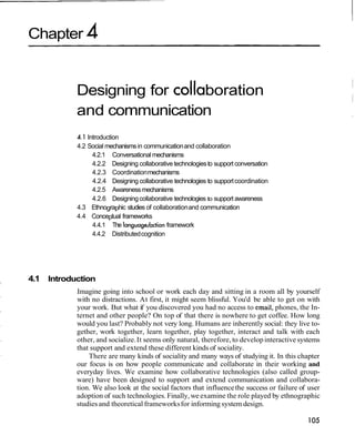 Chapter 4
Designing for coIIaboration
and communication
4.1 Introduction
4.2 Social mechanismsin communicationand collaboration
4.2.1 Conversationalmechanisms
4.2.2 Designing collaborative technologiesto support conversation
4.2.3 Coordinationmechanisms
4.2.4 Designing collaborative technologies to supportcoordination
4.2.5 Awarenessmechanisms
4.2.6 Designingcollaborative technologies to support awareness
4.3 Ethnographic studies of collaborationand communication
4.4 Conceptual frameworks
4.4.1 The language/action framework
4.4.2 Distributedcognition
4.1 Introduction
Imagine going into school or work each day and sitting in a room all by yourself
with no distractions. At first, it might seem blissful. You'd be able to get on with
your work. But what if you discovered you had no access to email,phones, the In-
ternet and other people? On top of that there is nowhere to get coffee. How long
would you last? Probably not very long. Humans are inherently social: they live to-
gether, work together, learn together, play together, interact and talk with each
other, and socialize.It seems only natural, therefore,to developinteractivesystems
that support and extend these different kinds of sociality.
There are many kinds of sociality and many ways of studying it. In this chapter
our focus is on how people communicate and collaborate in their working and
everyday lives. We examine how collaborative technologies (also called group-
ware) have been designed to support and extend communication and collabora-
tion. We also look at the social factors that influencethe success or failure of user
adoption of such technologies. Finally,we examine the role played by ethnographic
studies and theoretical frameworksfor informing system design.
 