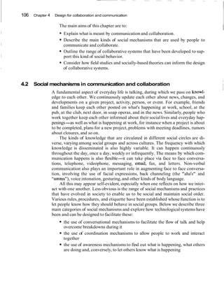 106 Chapter 4 Design for collaboration and communication
The main aims of this chapter are to:
IExplain what is meant by communication and collaboration.
Describe the main kinds of social mechanisms that are used by people to
communicate and collaborate.
Outline the range of collaborative systems that have been developed to sup-
port this kind of social behavior.
Consider how field studies and socially-based theories can inform the design
of collaborative systems.
4.2 Social mechanisms in communication and collaboration
I
I
A fundamental aspect of everyday life is talking, during which we pass on knowl-
l
edge to each other. We continuously update each other about news, changes, and
developments on a given project, activity, person, or event. For example, friends
and families keep each other posted on what's happening at work, school, at the
pub, at the club, next door, in soap operas, and in the news. Similarly, people who
work together keep each other informed about their social lives and everyday hap-
penings-as well as what is happening at work, for instance when a project is about
to be completed, plans for a new project, problems with meeting deadlines, rumors
about closures, and so on.
The kinds of knowledge that are circulated in different social circles are di-
verse, varying among social groups and across cultures. The frequency with which
knowledge is disseminated is also highly variable. It can happen continuously
throughout the day, once a day, weekly or infrequently. The means by which com-
munication happens is also flexible-it can take place via face to face conversa-
tions, telephone, videophone, messaging, email, fax, and letters. Non-verbal
communication also plays an important role in augmenting face to face conversa-
tion, involving the use of facial expressions, back channeling (the "aha's" and
"umms"), voice intonation, gesturing, and other kinds of body language.
All this may appear self-evident, especially when one reflects on how we inter-
act with one another. Less obvious is the range of social mechanisms and practices
that have evolved in society to enable us to be social and maintain social order.
Various rules, procedures, and etiquette have been established whose function is to
let people know how they should behave in social groups. Below we describe three
main categories of social mechanisms and explore how technological systems have
been and can be designed to facilitate these:
the use of conversational mechanisms to facilitate the flow of talk and help
overcome breakdowns during it
the use of coordination mechanisms to allow people to work and interact
together
the use of awareness mechanisms to find out what is happening, what others
are doing and, conversely,to let others know what is happening
 
