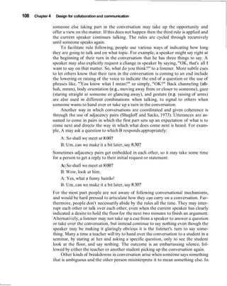 108 Chapter 4 Design for collaboration and communication
someone else taking part in the conversation may take up the opportunity and
offer a view on the matter. If this does not happen then the third rule is applied and
the current speaker continues talking. The rules are cycled through recursively
until someone speaks again.
To facilitate rule following, people use various ways of indicating how long
they are going to talk and on what topic. For example, a speaker might say right at
the beginning of their turn in the conversation that he has three things to say. A
speaker may also explicitly request a change in speaker by saying,"OK, that's all I
want to say on that matter. So, what do you think?" to a listener. More subtle cues
to let others know that their turn in the conversation is coming to an end include
the lowering or raising of the voice to indicate the end of a question or the use of
phrases like, "You know what I mean?" or simply, "OK?" Back channeling (uh-
huh, mmm), body orientation (e.g., moving away from or closer to someone), gaze
(staring straight at someone or glancing away), and gesture (e.g. raising of arms)
are also used in different combinations when talking, to signal to others when
someone wants to hand over or take up a turn in the conversation.
Another way in which conversations are coordinated and given coherence is
through the use of adjacency pairs (Shegloff and Sacks, 1973). Utterances are as-
sumed to come in pairs in which the first part sets up an expectation of what is to
come next and directs the way in which what does come next is heard. For exam-
ple, A may ask a question to which B responds appropriately:
A: So shall we meet at 8:00?
B: Um, can we make it a bit later, say 8:30?
Sometimes adjacency pairs get embedded in each other, so it may take some time
for a person to get a reply to their initial request or statement:
A:So shall we meet at 8:00?
B: Wow, look at him.
A: Yes, what a funny hairdo!
B: Um, can we make it a bit later, say 8:30?
For the most part people are not aware of following conversational mechanisms,
and would be hard pressed to articulate how they can carry on a conversation. Fur-
thermore, people don't necessarily abide by the rules all the time. They may inter-
rupt each other or talk over each other, even when the current speaker has clearly
indicated a desire to hold the floor for the next two minutes to finish an argument.
Alternatively, a listener may not take up a cue from a speaker to answer a question
or take over the conversation, but instead continue to say nothing even though the
speaker may be making it glaringly obvious it is the listener's turn to say some-
thing. Many a time a teacher will try to hand over the conversation to a student in a
seminar, by staring at her and asking a specific question, only to see the student
look at the floor, and say nothing. The outcome is an embarrassing silence, fol-
lowed by either the teacher or another student picking up the conversation again.
Other kinds of breakdowns in conversation arise when someone says something
that is ambiguous and the other person misinterprets it to mean something else. In
 