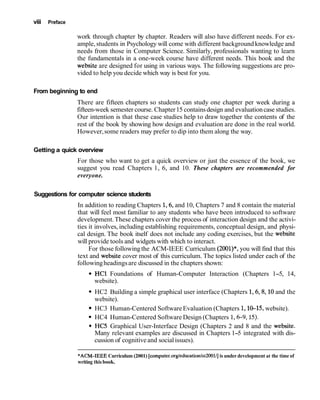 viii Preface
work through chapter by chapter. Readers will also have different needs. For ex-
ample,students in Psychology will come with different backgroundknowledge and
needs from those in Computer Science. Similarly, professionals wanting to learn
the fundamentals in a one-week course have different needs. This book and the
website are designed for using in various ways. The following suggestions are pro-
vided to help you decide which way is best for you.
From beginning to end
There are fifteen chapters so students can study one chapter per week during a
fifteen-week semester course. Chapter15 containsdesign and evaluationcase studies.
Our intention is that these case studies help to draw together the contents of the
rest of the book by showing how design and evaluation are done in the real world.
However,some readers may prefer to dip into them along the way.
Getting a quick overview
For those who want to get a quick overview or just the essence of the book, we
suggest you read Chapters 1, 6, and 10. These chapters are recommended for
everyone.
Suggestions for computer science students
In addition to reading Chapters 1,6,and 10, Chapters 7 and 8 contain the material
that will feel most familiar to any students who have been introduced to software
development.These chapters cover the process of interaction design and the activi-
ties it involves, including establishing requirements, conceptual design, and physi-
cal design. The book itself does not include any coding exercises, but the website
will provide tools and widgets with which to interact.
For those followingthe ACM-IEEE Curriculum (2001)*,you will find that this
text and website cover most of this curriculum. The topics listed under each of the
followingheadingsare discussed in the chapters shown:
HC1 Foundations of Human-Computer Interaction (Chapters 1-5, 14,
website).
HC2 Building a simple graphical user interface (Chapters 1,6,8,10and the
website).
HC3 Human-Centered SoftwareEvaluation (Chapters 1,10-15, website).
HC4 Human-Centered Software Design (Chapters 1,6-9,15).
HC5 Graphical User-Interface Design (Chapters 2 and 8 and the website.
Many relevant examples are discussed in Chapters 1-5 integrated with dis-
cussion of cognitiveand socialissues).
*ACM-IEEE Curriculum (2001) [computer.org/education/cc2001/]is under development at the time of
writing this book.
 