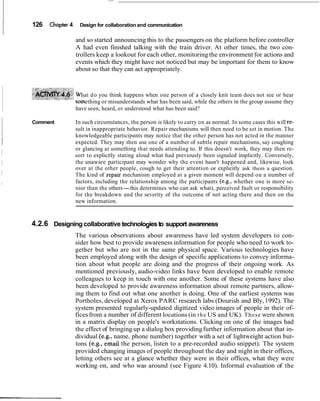 126 Chapter 4 Design for collaboration and communication
and so started announcing this to the passengers on the platform before controller
A had even finished talking with the train driver. At other times, the two con-
trollers keep a lookout for each other, monitoring the environment for actions and
events which they might have not noticed but may be important for them to know
about so that they can act appropriately.
hat do you think happens when one person of a closely knit team does not see or hear
ething or misunderstands what has been said, while the others in the group assume they
have seen, heard, or understood what has been said?
Comment In such circumstances, the person is likely to carry on as normal. In some cases this will re-
sult in inappropriate behavior. Repair mechanisms will then need to be set in motion. The
knowledgeable participants may notice that the other person has not acted in the manner
expected. They may then use one of a number of subtle repair mechanisms, say coughing
or glancing at something that needs attending to. If this doesn't work, they may then re-
sort to explicitly stating aloud what had previously been signaled implicitly. Conversely,
the unaware participant may wonder why the event hasn't happened and, likewise, look
over at the other people, cough to get their attention or explicitly ask them a question.
The kind of repair mechanism employed at a given moment will depend on a number of
factors, including the relationship among the participants (e.g., whether one is more se-
nior than the others-this determines who can ask what), perceived fault or responsibility
for the breakdown and the severity of the outcome of not acting there and then on the
new information.
4.2.6 Designing collaborative technologiesto support awareness
The various observations about awareness have led system developers to con-
sider how best to provide awareness information for people who need to work to-
gether but who are not in the same physical space. Various technologies have
been employed along with the design of specific applications to convey informa-
tion about what people are doing and the progress of their ongoing work. As
mentioned previously, audio-video links have been developed to enable remote
colleagues to keep in touch with one another. Some of these systems have also
been developed to provide awareness information about remote partners, allow-
ing them to find out what one another is doing. One of the earliest systems was
Portholes, developed at Xerox PARC research labs (Dourish and Bly,1992). The
system presented regularly-updated digitized video images of people in their of-
ficesfrom a number of different locations (in the US and UK). These were shown
in a matrix display on people's workstations. Clicking on one of the images had
the effect of bringing up a dialog box providingfurther information about that in-
dividual (e.g., name, phone number) together with a set of lightweight action but-
tons (e.g., email the person, listen to a pre-recorded audio snippet). The system
provided changing images of people throughout the day and night in their offices,
letting others see at a glance whether they were in their offices, what they were
working on, and who was around (see Figure 4.10). Informal evaluation of the
 