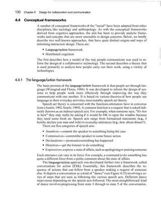 130 Chapter 4 Design for collaboration and communication
4.4 Conceptual frameworks
A number of conceptual frameworks of the "social" have been adapted from other
disciplines, like sociology and anthropology. As with the conceptual frameworks
derived from cognitive approaches, the aim has been to provide analytic frame-
works and concepts that are more amenable to design concerns. Below, we briefly
describe two well known approaches, that have quite distinct origins and ways of
informing interaction design. These are:
Languagelactionframework
Distributed cognition
The first describes how a model of the way people communicate was used to in-
form the design of a collaborative technology. The second describes a theory that
is used primarily to analyze how people carry out their work, using a variety of
technologies.
4.4.1 The language/action framework
The basic premise of the language/actionframework is that people act through lan-
guage (Winograd and Flores, 1986). It was developed to inform the design of sys-
tems to help people work more effectively through improving the way they
communicate with one another. It is based on various theories of how people use
language in their everyday activities,most notably speech act theory.
Speech act theory is concerned with the functions utterances have in conversa-
tions (Austin, 1962;Searle,1969). A common function is a request that is asked indi-
rectly (known as an indirect speech act). For example, when someone says, "It's hot
in here" they may really be asking if it would be OK to open the window because
they need some fresh air. Speech acts range from formalized statements (e.g., I
hereby declare you man and wife) to everyday utterances (e.g., how about dinner?).
There are five categories of speech acts:
Assertives-commit the speaker to something being the case
Commissives--committhe speaker to some future action
Declarations-pronouncesomething has happened
Directives-get the listener to do something
Expressives-express a state of affairs,such as apologizingor praisingsomeone
Each utterance can vary in its force.For example, a command to do something has
quite a different force from a polite comment about the state of affairs.
The languagelaction approach was developed further into a framework called
conversations for action (CfA). Essentially, this framework describes the se-
quence of actions that can follow from a speaker making a request of someone
else. It depicts a conversation as a kind of "dance" (see Figure 4.13) involvinga se-
ries of steps that are seen as following the various speech acts. Different dance
steps ensue depending on the speech acts followed. The most straightforward kind
of dance involves progressing from state 1 through to state 5 of the conversation,
 