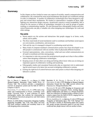 Further reading 137
Summary
In this chapter we have looked at some core aspects of sociality, namely communication and
collaboration. We examined the main social mechanisms that people use in different settings
in order to collaborate. A number of collaborative technologies have been designed to sup-
port and extend these mechanisms. We looked at representative examples of these, high-
lighting core interaction design concerns. A particular concern is social acceptability that is
critical for the success or failure of technologies intended to be used by groups of people
working or communicating together. We also discussed how ethnographic studies and theo-
retical frameworks can play a valuable role when designing new technologies for work and
other settings.
Key points
Social aspects are the actions and interactions that people engage in at home, work,
school, and in public.
The three main kinds of social mechanism used to coordinate and facilitate social aspects
are conversation, coordination, and awareness.
Talk and the way it is managed is integral to coordinating social activities.
Many kinds of computer-mediated communication systems have been developed to en-
able people to communicate with one another when in physicallydifferent locations.
External representations, rules, conventions, verbal and non-verbal communication are
all used to coordinate activities among people.
It is important to take into account the social protocols people use in face to face collabo-
ration when designing collaborative technologies.
Keeping aware of what others are doing and letting others know what you are doing are
important aspects of collaborative working and socializing.
Ethnographic studies and conceptual frameworks play an important role in understand-
ing the social issues to be taken into account in designing collaborative systems.
Getting the right level of control between users and system is critical when designing col-
laborative systems.
Further reading
DIX,A., FINLAY,J., ABOWD,G., AND BEALE,R. (1998)
Human-Computer Interaction. Upper Saddle River, NJ:
Prentice Hall. This textbook provides a comprehensive
overview of groupware systems and the field of CSCW in
Chapters13 and14.
ENGESTROM, Y AND MIDDLETON, D. (1996) (eds.) Cog-
nition and Communication at Work. Cambridge: Cam-
bridge University Press. A good collection of classic
ethnographic studies that examine the relationship be-
tween different theoretical perspectives and field studies
of work practices.
PREECE,J. (2000) Online Communities: Designing Usability,
Supporting Sociability. New York: John Wiley and Sons.
This book combines usability and sociability issues to do
with designingonlinecommunities.
BAECKER,R. M., GRUDIN, J., BUXTON, W. A. S., AND
GREENBERG, S. (eds.) (1995) Readings in Human-Computer
Interaction: Toward the Year 2000, (second edition) San
Francisco,Ca.: Morgan Kaufmann,1995.
BAECKER, R. M. (ed.) (1993) Readings in Groupware and
Computer-Supported Cooperative Work: Assisting Human-
Human Collaboration, San Mateo, Ca.: Morgan Kaufmann.
These two collections of readingsinclude a number of repre-
sentative papers from the field of CSCW, ranging from so-
cial to system architecture issues.
MUNRO,A.J.,HOOK,K. AND BENYON,D. (eds.) (1999)Social
Navigation of Information Space. New York: Springer Ver-
lag. Provides a number of illuminating papers that explore
how people navigate information spaces in real and virtual
worldsand how peopleinteract withone another in them.
 