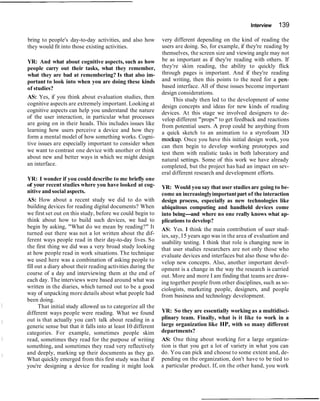 Interview 139
bring to people's day-to-day activities, and also how
they would fit into those existing activities.
YR: And what about cognitive aspects, such as how
people carry out their tasks, what they remember,
what they are bad at remembering? Is that also im-
portant to look into when you are doing these kinds
of studies?
AS: Yes, if you think about evaluation studies, then
cognitive aspects are extremely important. Looking at
cognitive aspects can help you understand the nature
of the user interaction, in particular what processes
are going on in their heads. This includes issues like
learning how users perceive a device and how they
form a mental model of how something works. Cogni-
tive issues are especially important to consider when
we want to contrast one device with another or think
about new and better ways in which we might design
an interface.
YR: I wonder if you could describe to me briefly one
of your recent studies where you have looked at cog-
nitive and social aspects.
AS: How about a recent study we did to do with
building devices for reading digital documents? When
we first set out on this study, before we could begin to
think about how to build such devices, we had to
begin by asking, "What do we mean by reading?" It
turned out there was not a lot written about the dif-
ferent ways people read in their day-to-day lives. So
the first thing we did was a very broad study looking
at how people read in work situations. The technique
we used here was a combination of asking people to
fill out a diary about their reading activities during the
course of a day and interviewing them at the end of
each day. The interviews were based around what was
written in the diaries, which turned out to be a good
way of unpacking more details about what people had
been doing.
That initial study allowed us to categorize all the
different ways people were reading. What we found
out is that actually you can't talk about reading in a
generic sense but that it falls into at least 10 different
categories. For example, sometimes people skim
read, sometimes they read for the purpose of writing
something, and sometimes they read very reflectively
and deeply, marking up their documents as they go.
What quickly emerged from this first study was that if
you're designing a device for reading it might look
very different depending on the kind of reading the
users are doing. So, for example, if they're reading by
themselves, the screen size and viewing angle may not
be as important as if they're reading with others. If
they're skim reading, the ability to quickly flick
through pages is important. And if they're reading
and writing, then this points to the need for a pen-
based interface. All of these issues become important
design considerations.
This study then led to the development of some
design concepts and ideas for new kinds of reading
devices. At this stage we involved designers to de-
velop different "props" to get feedback and reactions
from potential users. A prop could be anything from
a quick sketch to an animation to a styrofoam 3D
mockup. Once you have this initial design work, you
can then begin to develop working prototypes and
test them with realistic tasks in both laboratory and
natural settings. Some of this work we have already
completed, but the project has had an impact on sev-
eral different research and development efforts.
YR: Would you say that user studies are going to be-
come an increasinglyimportantpart of the interaction
design process, especially as new technologies like
ubiquitous computing and handheld devices come
into being-and where no one really knows what ap-
plications to develop?
AS: Yes. I think the main contribution of user stud-
ies,say,15 years ago was in the area of evaluation and
usability testing. I think that role is changing now in
that user studies researchers are not only those who
evaluate devices and interfaces but also those who de-
velop new concepts. Also, another important devel-
opment is a change in the way the research is carried
out. More and more I am finding that teams are draw-
ing together people from other disciplines, such as so-
ciologists, marketing people, designers, and people
from business and technology development.
YR: So they are essentially working as a multidisci-
plinary team. Finally, what is it like to work in a
large organization like HP, with so many different
departments?
AS: One thing about working for a large organiza-
tion is that you get a lot of variety in what you can
do. You can pick and choose to some extent and, de-
pending on the organization, don't have to be tied to
a particular product. If, on the other hand, you work
 