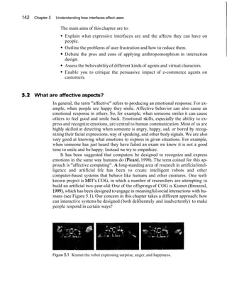 142 Chapter 5 Understanding how interfaces affect users
The main aims of this chapter are to:
Explain what expressive interfaces are and the affects they can have on
people.
Outline the problems of user frustration and how to reduce them.
Debate the pros and cons of applying anthropomorphism in interaction
design.
Assess the believabilityof different kinds of agents and virtual characters.
Enable you to critique the persuasive impact of e-commerce agents on
customers.
What are affective aspects?
In general, the term "affective" refers to producing an emotional response. For ex-
ample, when people are happy they smile. Affective behavior can also cause an
emotional response in others. So, for example, when someone smiles it can cause
others to feel good and smile back. Emotional skills, especially the ability to ex-
press and recognize emotions, are central to human communication. Most of us are
highly skilled at detecting when someone is angry, happy, sad, or bored by recog-
nizing their facial expressions,way of speaking, and other body signals. We are also
very good at knowing what emotions to express in given situations. For example,
when someone has just heard they have failed an exam we know it is not a good
time to smile and be happy. Instead we try to empathize.
It has been suggested that computers be designed to recognize and express
emotions in the same way humans do (Picard, 1998). The term coined for this ap-
proach is "affective computing". A long-standing area of research in artificialintel-
ligence and artificial life has been to create intelligent robots and other
computer-based systems that behave like humans and other creatures. One well-
known project is MIT's COG, in which a number of researchers are attempting to
build an artificial two-year-old. One of the offspringsof COG is Kismet (Breazeal,
1999),which has been designed to engage in meaningfulsocialinteractions with hu-
mans (see Figure 5.1). Our concern in this chapter takes a different approach: how
can interactive systems be designed (both deliberately and inadvertently) to make
people respond in certain ways?
Figure 5.1 Kismet the robot expressing surprise, anger, and happiness.
 