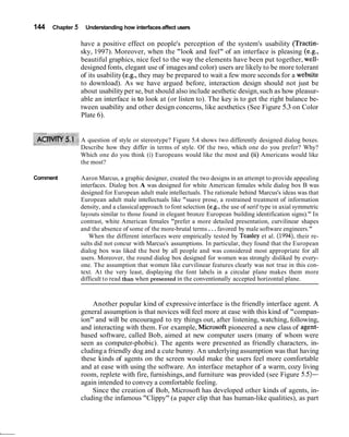 144 Chapter 5 Understanding how interfacesaffect users
have a positive effect on people's perception of the system's usability (Tractin-
sky, 1997). Moreover, when the "look and feel" of an interface is pleasing (e.g.,
beautiful graphics, nice feel to the way the elements have been put together, well-
designed fonts, elegant use of imagesand color) users are likely to be more tolerant
of its usability (e.g., they may be prepared to wait a few more seconds for a website
to download). As we have argued before, interaction design should not just be
about usabilityper se, but should also include aesthetic design,such as how pleasur-
able an interface is to look at (or listen to). The key is to get the right balance be-
tween usability and other design concerns, like aesthetics (See Figure 5.3 on Color
Plate 6).
A question of style or stereotype? Figure 5.4 shows two differently designed dialog boxes.
Describe how they differ in terms of style. Of the two, which one do you prefer? Why?
Which one do you think (i) Europeans would like the most and (ii) Americans would like
the most?
Comment Aaron Marcus, a graphic designer, created the two designs in an attempt to provide appealing
interfaces. Dialog box A was designed for white American females while dialog box B was
designed for European adult male intellectuals. The rationale behind Marcus's ideas was that
European adult male intellectuals like "suave prose, a restrained treatment of information
density, and a classicalapproach to font selection (e.g., the use of serif type in axial symmetric
layouts similar to those found in elegant bronze European building identification signs)." In
contrast, white American females "prefer a more detailed presentation, curvilinear shapes
and the absence of some of the more-brutal terms ...favored by male software engineers."
When the different interfaces were empirically tested by Teasley et al. (1994), their re-
sults did not concur with Marcus's assumptions. In particular, they found that the European
dialog box was liked the best by all people and was considered most appropriate for all
users. Moreover, the round dialog box designed for women was strongly disliked by every-
one. The assumption that women like curvilinear features clearly was not true in this con-
text. At the very least, displaying the font labels in a circular plane makes them more
difficult to read than when presented in the conventionally accepted horizontal plane.
Another popular kind of expressive interface is the friendly interface agent. A
general assumption is that novices will feel more at ease with this kind of "compan-
ion" and will be encouraged to try things out, after listening, watching, following,
and interacting with them. For example, Microsoft pioneered a new class of agent-
based software, called Bob, aimed at new computer users (many of whom were
seen as computer-phobic). The agents were presented as friendly characters, in-
cludinga friendly dog and a cute bunny. An underlying assumption was that having
these kinds of agents on the screen would make the users feel more comfortable
and at ease with using the software. An interface metaphor of a warm, cozy living
room, replete with fire, furnishings, and furniture was provided (see Figure 5.5)-
again intended to convey a comfortable feeling.
Since the creation of Bob, Microsoft has developed other kinds of agents, in-
cluding the infamous "Clippy" (a paper clip that has human-like qualities), as part
 