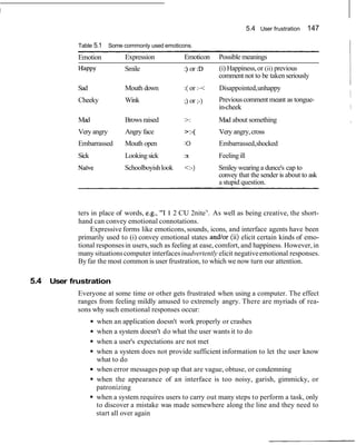 5.4 User frustration 147
Table 5.1 Some commonly used emoticons.
Emotion Expression Emoticon Possible meanings
Happy Smile :) or :D (i) Happiness,or (ii) previous
comment not to be takenseriously
I
Sad Mouth down :(or : - Disappointed,unhappy
I
Cheeky Wink
I
) or ) Previouscomment meant as tongue-
in-cheek 1
Mad Brows raised >: Mad about something ,
Very angry Angry face >:-( Very angry,cross
Embarrassed Mouth open :O Embarrassed,shocked
Sick Lookingsick :x Feelingill
Nai've Schoolboyishlook <:-) Smiley wearing a dunce's cap to
convey that the sender is about to ask
a stupid question.
ters in place of words, e.g., "I 1 2 CU 2nite7
'. As well as being creative, the short-
hand can convey emotional connotations.
Expressive forms like emoticons, sounds, icons, and interface agents have been
primarily used to (i) convey emotional states andlor (ii) elicit certain kinds of emo-
tional responsesin users,such as feeling at ease, comfort, and happiness. However,in
many situationscomputer interfacesinadvertently elicit negativeemotional responses.
By far the most common is user frustration, to which we now turn our attention.
5.4 User frustration
Everyone at some time or other gets frustrated when using a computer. The effect
ranges from feeling mildly amused to extremely angry. There are myriads of rea-
sons why such emotional responses occur:
when an application doesn't work properly or crashes
when a system doesn't do what the user wants it to do
when a user's expectations are not met
when a system does not provide sufficient information to let the user know
what to do
when error messages pop up that are vague, obtuse, or condemning
when the appearance of an interface is too noisy, garish, gimmicky, or
patronizing
when a system requires users to carry out many steps to perform a task, only
to discover a mistake was made somewhere along the line and they need to
start all over again
 