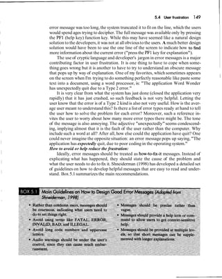 5.4 User frustration 149
error message was too long, the system truncated it to fit on the line, which the users
would spend ages trying to decipher.The full message was available only by pressing
the PF1 (help key) function key. While this may have seemed like a natural design
solution to the developers,it was not at all obviousto the users. A much better design
solution would have been to use the one line of the screen to indicate how to find
more informationabout the current error ("press the PF1 key for explanation").
The use of crypticlanguage and developer's jargon in error messages is a major
contributing factor in user frustration. It is one thing to have to cope when some-
thing goes wrong but it is another to have to try to understand an obscure message
that pops up by way of explanation. One of my favorites, which sometimes appears
on the screen when I'm trying to do something perfectly reasonable like paste some I
text into a document, using a word processor, is: "The application Word Wonder
has unexpectedly quit due to a Type 2 error."
It is very clear from what the system has just done (closed the application very
rapidly) that it has just crashed, so such feedback is not very helpful. Letting the
user know that the error is of a Type 2 kind is also not very useful. How is the aver-
age user meant to understand this? Is there a list of error types ready at hand to tell
the user how to solve the problem for each error? Moreover, such a reference in-
vites the user to worry about how many more error types there might be. The tone
of the message is also annoying. The adjective "unexpectedly"seems condescend-
ing, implying almost that it is the fault of the user rather than the computer. Why
include such a word at all? After all, how else could the application have quit? One
could never imagine the opposite situation: an error message pops up saying,"The
application has expectedly quit, due to poor coding in the operating system."
How to avoid or help reduce the frustration:
Ideally, error messages should be treated as how-to-fix-it messages. Instead of
explicating what has happened, they should state the cause of the problem and
what the user needs to do to fix it. Shneiderman (1998) has developed a detailed set
of guidelines on how to develop helpful messages that are easy to read and under-
stand. Box 5.1summarizes the main recommendations.
 