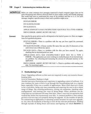 150 Chapter 5 Understandinghow interfaces affect users
Below are some common error messages expressed in harsh computer jargon that can be
quite threatening and offensive.Rewrite them in more usable, useful, and friendly language
that would help users to understand the cause of the problem and how to fix it. For each
message, imagine a specificcontext where such a problem might occur.
SYNTAX ERROR
INVALIDFILENAME
INVALID DATA
APPLICATION ZETA HAS UNEXPECTEDLYQUIT DUE TO A TYPE 4 ERROR
DRIVE ERROR: ABORT, RETRY OR FAIL? 1
Comment How specificthe given advicecan be will depend on the kind of system it is. Here are sugges- I
tions for hypotheticalsystems.
SYNTAX ERROR-There is a problem with the way you have typed the command.
Check for typos.
INVALID FILENAME-Choose another file name that uses only 20 characters or less
and is lower case without any spaces.
INVALID DATA-There is a problem with the data you have entered. Try again,
checking that no decimalpoints are used.
APPLICATION ZETA HAS UNEXPECTEDLY QUIT DUE TO A TYPE 4
ERROR-The application you were workingon crashed because of an internalmem-
ory problem. Try rebooting and increasing the amount of allocated memory to the
application.
DRIVE ERROR: ABORT, RETRY OR FAIL?-Thereis a problem with reading your
disk.Try insertingit again.
3. Overburdening the user
Cause: Upgrading software so that users are required to carry out excessive house-
keeping tasks
Level of frustration:Medium to high
Another pervasive frustrating user experience is upgrading a piece of software. It is
now common for users to'have to go through this housekeeping task on a regular
basis, especially if they run a number of applications. More often than not it tends
to be a real chore, being very time-consuming and requiring the user to do a whole
range of things, like resetting preferences, sorting out extensions, checking other
configurations, and learning new ways of doing things. Often, problems can de-
velop that are not detected till some time later, when a user tries an operation that
worked fine before but mysteriously now fails. A common problem is that settings
get lost or do not copy over properly during the upgrade. As the number of options
for customizing an application or operating system increases for each new upgrade,
so, too, does the headache of having to reset all the relevant preferences. Wading
through myriads of dialog boxes and menus and figuring out which checkbox to
 
