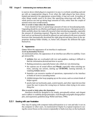 152 Chapter 5 Understanding how interfacesaffect users
to narrow down which plug-in is required, it is easy to overlook something and end
up with an inappropriate plug-in. Even when the right plug-in has been down-
loaded and placed in the appropriate system folder, it may not work. A number of
other things usually need to be done, like specifying mime-type and suffix. The
whole process can end up taking huge amounts of time, rather than the couple of
minutes most users would assume.
How to avoid or help reduce the frustration:
Users should not have to spend large amounts of time on housekeeping tasks.
Upgradingshould be an effortlessand largely automatic process. Designersneed to
think carefully about the trade-offs incurred when introducing upgrades, especially
the amount of relearning required. Plug-ins that users have to search for, down-
load, and set up themselvesshould be phased out and replaced with more powerful
browsers that automatically download the right plug-ins and place them in the ap-
propriate desktop folder reliably, or, better still, interpret the different file types
themselves.
4. Appearance
Cause: When the appearance of an interface is unpleasant
Level of frustration:Medium
As mentioned earlier, the appearance of an interface can affect its usability. Users
get annoyed by:
websites that are overloaded with text and graphics, making it difficult to
find the information desired and slow to access
* flashing animations,especiallybanner ads, which are very distracting
the copious use of sound effects and Muzak, especially when selecting op-
tions, carrying out actions, starting up CD-ROMs, running tutorials, or
watching website demos
featuritis-an excessive number of operations, represented at the interface
as banks of icons or cascadingmenus
childish designs that keep popping up on the screen, such as certain kinds of
helper agents
poorly laid out keyboards,pads, control panels, and other input devices that
cause the user to press the wrong keys or buttons when trying to do some-
thing else
How to avoid or help reduce the frustration:
Interfaces should be designed to be simple, perceptually salient, and elegant
and to adhere to usability design principles, well-thought-outgraphicdesign princi-
ples, and ergonomic guidelines (e.g. Mullet and Sano,1996).
5.3.1 Dealing with user frustration
One way of coping with computer-inducedfrustration is to vent and take it out on
the computer or other users. As mentioned in Chapter 3, a typical response to see-
ing the cursor freeze on the screen is repeatedly to bash every key on the keyboard.
 