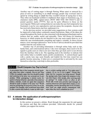 5.5 A debate: the applicationof anthropomorphism to interaction design 153
Another way of venting anger is through flaming. When upset or annoyed by a
piece of news or something in an email message, people may overreact and re-
spond by writing things in email that they wouldn't dream of saying face to face.
They often use keyboard symbols to emphasize their anger or frustration, e.g., ex-
clamation marks (!!!!), capital letters (WHY DID YOU DO THAT?) and re-
peated question marks (??????) that can be quite offensive to those on the
receivingend. While such venting behavior can make the user feel temporarily less
frustrated, it can be very unproductive and can annoy the recipients. Anyone who
has received a flame knows just how unpleasant it is.
In the previous section, we provided some suggestions on how systems could
be improved to help reduce commonly caused frustrations. Many of the ideas dis-
cussed throughout the book are also concerned with designing technologies and in-
terfaces that are usable, useful, and enjoyable. There will always be situations,
however, in which systems do not function in the way users expect them to, or in
which the user misunderstands something and makes a mistake. In these circum-
stances, error messages (phrased as "how-to-fix-it"advice) should be provided that
explain what the user needs to do.
Another way of providing information is through online help, such as tips,
handy hints, and contextualized advice. Like error messages, these need to be de-
signed to guide users on what to do next when they get stuck and it is not obvious
from the interface what to do. The signaling used at the interface to indicate that
such online help is available needs careful consideration. A cartoon-based agent
with a catchy tune may seem friendly and helpful the first time round but can
quickly become annoying. A help icon or command that is activated by the users
themselves when they want help is often preferable.
5.5 A debate: the application of anthropomorphism
to interaction design
In this section we present a debate. Read through the arguments for and against
the motion and then the evidence provided. Afterwards decide for yourself
whether you support the motion.
 