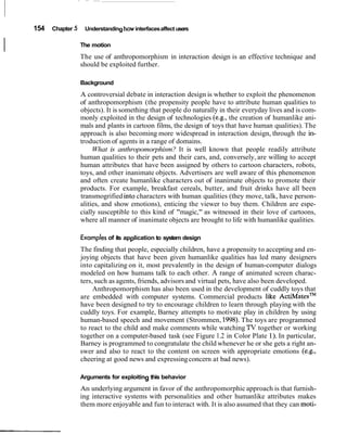 154 Chapter 5 Understandinghow interfacesaffect users
I The motion
The use of anthropomorphism in interaction design is an effective technique and
should be exploited further.
Background
A controversial debate in interaction design is whether to exploit the phenomenon
of anthropomorphism (the propensity people have to attribute human qualities to
objects). It is something that people do naturally in their everyday lives and is com-
monly exploited in the design of technologies (e.g., the creation of humanlike ani-
mals and plants in cartoon films, the design of toys that have human qualities). The
approach is also becoming more widespread in interaction design, through the in-
troduction of agents in a range of domains.
What is anthropomorphism? It is well known that people readily attribute
human qualities to their pets and their cars, and, conversely, are willing to accept
human attributes that have been assigned by others to cartoon characters, robots,
toys, and other inanimate objects. Advertisers are well aware of this phenomenon
and often create humanlike characters out of inanimate objects to promote their
products. For example, breakfast cereals, butter, and fruit drinks have all been
transmogrified into characters with human qualities (they move, talk, have person-
alities, and show emotions), enticing the viewer to buy them. Children are espe-
cially susceptible to this kind of "magic," as witnessed in their love of cartoons,
where all manner of inanimate objects are brought to life with humanlike qualities.
Examplesof its application to system design
The finding that people, especially children, have a propensity to accepting and en-
joying objects that have been given humanlike qualities has led many designers
into capitalizing on it, most prevalently in the design of human-computer dialogs
modeled on how humans talk to each other. A range of animated screen charac-
ters, such as agents, friends, advisors and virtual pets, have also been developed.
Anthropomorphism has also been used in the development of cuddly toys that
are embedded with computer systems. Commercial products like ~ c t i ~ a t e s ~ ~
have been designed to try to encourage children to learn through playing with the
cuddly toys. For example, Barney attempts to motivate play in children by using
human-based speech and movement (Strommen, 1998).The toys are programmed
to react to the child and make comments while watching TV together or working
together on a computer-based task (see Figure 1.2 in Color Plate 1). In particular,
Barney is programmed to congratulate the child whenever he or she gets a right an-
swer and also to react to the content on screen with appropriate emotions (e.g.,
cheering at good news and expressingconcern at bad news).
Arguments for exploiting this behavior
An underlying argument in favor of the anthropomorphic approach is that furnish-
ing interactive systems with personalities and other humanlike attributes makes
them more enjoyable and fun to interact with. It is also assumed that they can moti-
 