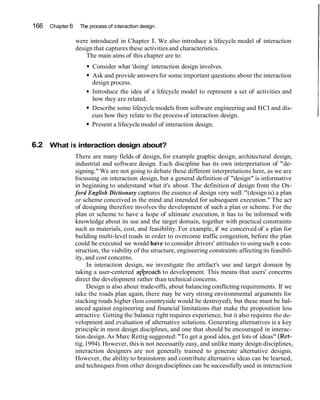 166 Chapter 6 The process of interaction design
were introduced in Chapter 1. We also introduce a lifecycle model of interaction
design that captures these activitiesand characteristics.
The main aims of this chapter are to:
Consider what 'doing' interaction design involves.
Ask and provide answers for some important questions about the interaction
design process.
Introduce the idea of a lifecycle model to represent a set of activities and
how they are related.
Describe some lifecycle models from software engineering and HCI and dis-
cuss how they relate to the process of interaction design.
Present a lifecycle model of interaction design.
6.2 What is interaction design about?
There are many fields of design, for example graphic design, architectural design,
industrial and software design. Each discipline has its own interpretation of "de-
signing."We are not going to debate these different interpretations here, as we are
focussing on interaction design, but a general definition of "design" is informative
in beginning to understand what it's about. The definition of design from the Ox-
ford English Dictionary captures the essence of design very well: "(design is) a plan
or scheme conceived in the mind and intended for subsequent execution." The act
of designing therefore involves the development of such a plan or scheme. For the
plan or scheme to have a hope of ultimate execution, it has to be informed with
knowledge about its use and the target domain, together with practical constraints
such as materials, cost, and feasibility. For example, if we conceived of a plan for
building multi-level roads in order to overcome traffic congestion, before the plan
could be executed we would have to consider drivers' attitudes to usingsuch a con-
struction, the viability of the structure, engineering constraints affectingits feasibil-
ity, and cost concerns.
In interaction design, we investigate the artifact's use and target domain by
taking a user-centered ap'proach to development. This means that users' concerns
direct the development rather than technical concerns.
Design is also about trade-offs, about balancing conflicting requirements. If we
take the roads plan again, there may be very strong environmental arguments for
stacking roads higher (less countryside would be destroyed), but these must be bal-
anced against engineering and financial limitations that make the proposition less
attractive. Getting the balance right requires experience, but it also requires the de-
velopment and evaluation of alternative solutions. Generating alternatives is a key
principle in most design disciplines, and one that should be encouraged in interac-
tion design. As Marc Rettig suggested:"To get a good idea, get lots of ideas" (Ret-
tig,1994). However, this is not necessarily easy, and unlike many design disciplines,
interaction designers are not generally trained to generate alternative designs.
However, the ability to brainstorm and contribute alternative ideas can be learned,
and techniques from other design disciplines can be successfully used in interaction
 