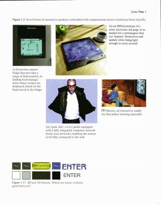 Color Plate 1
Figure 1.2 Novel forms of interactive products embedded with computational power (clockwise from top left):
(i) Electrolux screen-
fridge that provides a
range of functionality, in-
cluding food manage-
ment where recipes are
displayed, based on the
food stored in the fridge.
(iii) 'geek chic', a Levi jacket equipped
with a fully integrated computer network
(body area network), enabling the wearer
to be fully connected to the web.
ENTER
[IV)Barney, an interactive cuddly
toy that makes learning enjoyable.
Figure 1.1 1 2D and 3D buttons. Which are easier to distin-
guish between?
 