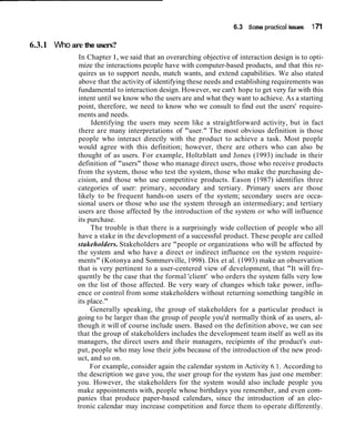 6.3 Some practical issues 171
6.3.1 Who are the users?
In Chapter 1, we said that an overarching objective of interaction design is to opti-
mize the interactions people have with computer-based products, and that this re-
quires us to support needs, match wants, and extend capabilities. We also stated
above that the activity of identifying these needs and establishing requirements was
fundamental to interaction design. However, we can't hope to get very far with this
intent until we know who the users are and what they want to achieve. As a starting
point, therefore, we need to know who we consult to find out the users' require-
ments and needs.
Identifying the users may seem like a straightforward activity, but in fact
there are many interpretations of "user." The most obvious definition is those
people who interact directly with the product to achieve a task. Most people
would agree with this definition; however, there are others who can also be
thought of as users. For example, Holtzblatt and Jones (1993) include in their
definition of "users" those who manage direct users, those who receive products
from the system, those who test the system, those who make the purchasing de-
cision, and those who use competitive products. Eason (1987) identifies three
categories of user: primary, secondary and tertiary. Primary users are those
likely to be frequent hands-on users of the system; secondary users are occa-
sional users or those who use the system through an intermediary; and tertiary
users are those affected by the introduction of the system or who will influence
its purchase.
The trouble is that there is a surprisingly wide collection of people who all
have a stake in the development of a successful product. These people are called
stakeholders. Stakeholders are "people or organizations who will be affected by
the system and who have a direct or indirect influence on the system require-
ments" (Kotonya and Sommerville, 1998). Dix et al. (1993) make an observation
that is very pertinent to a user-centered view of development, that "It will fre-
quently be the case that the formal 'client' who orders the system falls very low
on the list of those affected. Be very wary of changes which take power, influ-
ence or control from some stakeholders without returning something tangible in
its place."
Generally speaking, the group of stakeholders for a particular product is
going to be larger than the group of people you'd normally think of as users, al-
though it will of course include users. Based on the definition above, we can see
that the group of stakeholders includes the development team itself as well as its
managers, the direct users and their managers, recipients of the product's out-
put, people who may lose their jobs because of the introduction of the new prod-
uct, and so on.
For example, consider again the calendar system in Activity 6.1. According to
the description we gave you, the user group for the system has just one member:
you. However, the stakeholders for the system would also include people you
make appointments with, people whose birthdays you remember, and even com-
panies that produce paper-based calendars, since the introduction of an elec-
tronic calendar may increase competition and force them to operate differently.
 