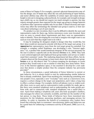 6.3 Some practicalissues 173
some of these in Chapter 3. For example, a person's physical characteristics may af-
fect the design: size of hands may affect the size and positioning of input buttons,
and motor abilities may affect the suitability of certain input and output devices;
height is relevant in designing a physical kiosk, for example; and strength in design-
ing a child's toy-a toy should not require too much strength to operate, but may
require strength greater than expected for the target age group to change batteries
or perform other operations suitable only for an adult. Cultural diversity and expe-
rience may affect the terminology the intended user group is used to, or how ner-
vous about technologya set of users may be.
If a product is a new invention, then it can be difficult to identify the users and
representative tasks for them; e.g., before microwave ovens were invented, there
were no users to consult about requirements and there were no representative
tasks to identify. Those developing the oven had to imagine who might want to use
such an oven and what they might want to do with it.
It may be tempting for designers simply to design what they would like, but
their ideas would not necessarily coincide with those of the target user group. It is
imperative that representative users from the real target group be consulted. For
example, a company called Netpliance was developing a new "Internet appli-
ance," i.e., a product that would seamlessly integrate all the services necessary for
the user to achieve a specific task on the Internet (Isensee et al., 2000). They took
a user-centered approach and employed focus group studies and surveys to under-
stand their customers' needs. The marketing department led these efforts, but de-
velopers observed the focus groups to learn more about their intended user group.
Isensee et al. (p. 60) observe that "It is always tempting for developers to create
products they would want to use or similar to what they have done before. How-
ever, in the Internet appliance space, it was essential to develop for a new audi-
ence that desires a simpler product than the computer industry has previously
provided."
In these circumstances, a good indication of future behavior is current or
past behavior. So it is always useful to start by understanding similar behavior
that is already established. Apart from anything else, introducing something new
into people's lives, especially a new "everyday" item such as a microwave oven,
requires a culture change in the target user population, and it takes a long time
to effect a culture change. For example, before cell phones were so widely avail-
able there were no users and no representative tasks available for study, per se.
But there were standard telephones and so understanding the tasks people per-
form with, and in connection with, standard telephones was a useful place to
start. Apart from making a telephone call, users also look up people's numbers,
take messages for others not currently available, and find out the number of the
last person to ring them. These kinds of behavior have been translated into
memories for the telephone, answering machines, and messaging services for
mobiles. In order to maximize the benefit of e-commerce sites, traders have
found that referring back to customers' non-electronic habits and behaviors can
be a good basis for enhancing e-commerce activity (CHI panel, 2000; Lee et al.,
2000).
 