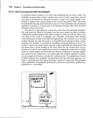 I 174 Chapter 6 The process of interaction design
6.3.3 How do you generate alternativedesigns?
A common human tendency is to stick with something that we know works. We
probably recognize that a better solution may exist out there somewhere, but it's
very easy to accept this one because we know it works-it's "good enough." Set-
tling for a solution that is good enough is not, in itself, necessarily "bad," but it may
be undesirable because good alternatives may never be considered, and considering
alternative solutions is a crucial step in the process of design. But where do these
alternative ideas come from?
One answer to this question is that they come from the individual designer's
flair and creativity. While it is certainly true that some people are able to produce
wonderfullyinspired designs while others struggle to come up with any ideas at all,
very little in this world is completely new. Normally, innovations arise through
cross-fertilization of ideas from different applications, the evolution of an existing
product through use and observation, or straightforward copying of other, similar
products. For example, if you think of something commonly believed to be an "in-
vention,"such as the steam engine, this was in fact inspired by the observation that
the steam from a kettle boiling on the stove lifted the lid. Clearly there was an
I amount of creativity and engineering involved in making the jump from a boiling
kettle to a steam engine, but the kettle provided the inspiration to translate experi-I
ence gained in one context into a set of principles that could be applied in another.
As an example of evolution, consider the word processor. The capabilities of suites
of office software have gradually increased from the time they first appeared. Ini-
tially,a word processor was just an electronic version of a typewriter, but gradually
other capabilities, including the spell-checker, thesaurus, style sheets, graphical ca-
pabilities, etc., were added.
 
