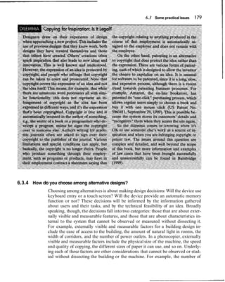 6.3 Some practicalissues 179
6.3.4 How do you choose among alternative designs?
Choosing among alternatives is about making design decisions:Will the device use
keyboard entry or a touch screen? Will the device provide an automatic memory
function or not? These decisions will be informed by the information gathered
about users and their tasks, and by the technical feasibility of an idea. Broadly
speaking, though, the decisionsfall into two categories: those that are about exter-
nally visible and measurable features, and those that are about characteristics in-
ternal to the system that cannot be observed or measured without dissecting it.
For example, externally visible and measurable factors for a building design in-
clude the ease of access to the building, the amount of natural light in rooms, the
width of corridors, and the number of power outlets. In a photocopier, externally
visible and measurable factors include the physical size of the machine, the speed
and quality of copying, the different sizes of paper it can use, and so on. Underly-
ing each of these factors are other considerations that cannot be observed or stud-
ied without dissecting the building or the machine. For example, the number of
 