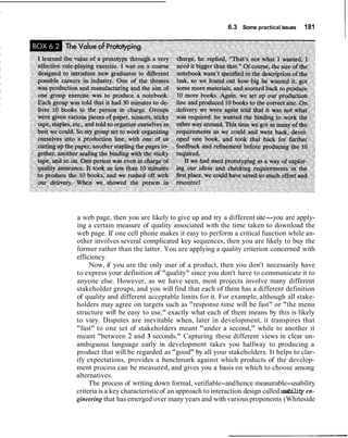 6.3 Some practical issues 181
a web page, then you are likely to give up and try a differentsite-you are apply-
ing a certain measure of quality associated with the time taken to download the
web page. If one cell phone makes it easy to perform a critical function while an-
other involves several complicated key sequences, then you are likely to buy the
former rather than the latter. You are applying a quality criterion concerned with
efficiency.
Now, if you are the only user of a product, then you don't necessarily have
to express your definition of "quality" since you don't have to communicate it to
anyone else. However, as we have seen, most projects involve many different
stakeholder groups, and you will find that each of them has a different definition
of quality and different acceptable limits for it. For example, although all stake-
holders may agree on targets such as "response time will be fast" or "the menu
structure will be easy to use," exactly what each of them means by this is likely
to vary. Disputes are inevitable when, later in development, it transpires that
"fast" to one set of stakeholders meant "under a second," while to another it
meant "between 2 and 3 seconds." Capturing these different views in clear un-
ambiguous language early in development takes you halfway to producing a
product that will be regarded as "good" by all your stakeholders. It helps to clar-
ify expectations, provides a benchmark against which products of the develop-
ment process can be measured, and gives you a basis on which to choose among
alternatives.
The process of writing down formal, verifiable-andhence measurable-usability
criteria is a key characteristicof an approach to interaction design called usability en-
gineering that has emerged over many years and with variousproponents (Whiteside
 