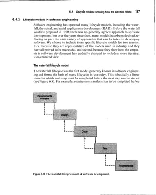 6.4 Lifecyclemodels: showing how the activities relate 187
I6.4.2 Lifecycle models in software engineering
ISoftware engineering has spawned many lifecycle models, including the water-
fall, the spiral, and rapid applications development (RAD). Before the waterfall
was first proposed in 1970, there was no generally agreed approach to software
development, but over the years since then, many models have been devised, re-
flecting in part the wide variety of approaches that can be taken to developing
software. We choose to include these specific lifecycle models for two reasons:
First, because they are representative of the models used in industry and they
have all proved to be successful, and second, because they show how the empha-
sis in software development has gradually changed to include a more iterative, 1
user-centered view.
The waterfall lifecyclemodel
The waterfall lifecycle was the first model generally known in software engineer-
ing and forms the basis of many lifecycles in use today. This is basically a linear
model in which each step must be completed before the next step can be started
(see Figure 6.8). For example, requirements analysis has to be completed before
Figure 6.8 The waterfalllifecycle model of softwaredevelopment.
 