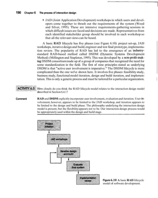 190 Chapter 6 The process of interaction design
JAD (Joint Application Development) workshops in which users and devel-
opers come together to thrash out the requirements of the system (Wood
and Silver, 1995). These are intensive requirements-gathering sessions in
which difficult issuesare faced and decisionsare made. Representativesfrom
each identified stakeholder group should be involved in each workshop so
that all the relevant views can be heard.
A basic RAD lifecycle has five phases (see Figure 6.10): project set-up, JAD
workshops, iterativedesign and build,engineer and test final prototype,implementa-
tion review. The popularity of RAD has led to the emergence of an industry-
standard RAD-based method called DSDM (Dynamic Systems Development
Method) (Millington and Stapleton,1995). This was developed by a non-profit-mak-
ingDSDM consortiummade up of a group of companies that recognized the need for
some standardization in the field. The first of nine principles stated as underlying
DSDM is that "active user involvement is imperative." The DSDM lifecycle is more
complicated than the one we've shown here. It involves five phases: feasibilitystudy,
business study,functional model iteration, design and build iteration, and implemen-
tation.This is only a genericprocessand must be tailoredfor a particularorganization. ~
w closely do you think the RAD lifecycle model relates to the interaction design model
scribed in Section 6.4.1?
Comment RAD and DSDMexplicitlyincorporate user involvement, evaluationand iteration. User in-
volvement, however, appears to be limited to the JAD workshop, and iteration appears to
be limited to the design and build phase. The philosophy underlying the interaction design
model is present, but the flexibilityappears not to be. Our interaction design process would
be appropriatelyused within the design and build stage.
Figure 6.10 A basic RAD lifecycle
model of software development.
 