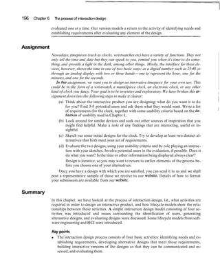 196 Chapter 6 The processof interactiondesign
evaluated one at a time. Our version models a return to the activity of identifying needs and
establishing requirements after evaluating any element of the design.
Assignment
Nowadays, timepieces (such as clocks, wristwatchesetc) have a variety of functions. They not
only tell the time and date but they can speak to you, remind you when it's time to do some-
thing, and provide a light in the dark, among other things. Mostly, the interface for these de-
vices, however, shows the time in one of two basic ways: as a digital number such as 23:40 or
through an analog display with two or three hands-one to represent the hour, one for the
minutes, and one for the seconds.
In thb assignment, we want you to design an innovative timepiece for your own use. This
could be in the form of a wristwatch, a mantelpiece clock, an electronic clock, or any other
kind of clock you fancy. Your goal is to be inventive and exploratory.We have broken this as- I
signment down into the following steps to make it clearer: I
(a) Think about the interactive product you are designing: what do you want it to do I
for you? Find 3-5 potential users and ask them what they would want. Write a list
of requirements for the clock, together with some usability criteria based on the de- 1
finition of usability used in Chapter1.
(b) Look around for similar devices and seek out other sources of inspiration that you
might find helpful. Make a note of any findings that are interesting, useful or in-
sightful.
(c) Sketch out some initial designs for the clock. Try to develop at least two distinct al-
ternatives that both meet your set of requirements.
(d) Evaluate the two designs, using your usability criteria and by role playing an interac-
tion with your sketches. Involve potential users in the evaluation, if possible. Does it
do what you want? Is the time or other information being displayed alwaysclear?
Design is iterative, so you may want to return to earlier elements of the process be-
fore you choose one of your alternatives.
Once you have a design with which you are satisfied, you can send it to us and we shall
post a representative sample of those we receive to our website. Details of how to format
your submission are available from our website.
Summary
In this chapter, we have looked at the process of interaction design, i.e., what activities are
required in order to design an interactive product, and how lifecycle models show the rela-
tionships between these activities. A simple interaction design model consisting of four ac-
tivities was introduced and issues surrounding the identification of users, generating
alternative designs, and evaluating designs were discussed. Some lifecycle models from soft-
ware engineering and HCI were introduced.
Key points
The interaction design process consists of four basic activities: identifying needs and es-
tablishing requirements, developing alternative designs that meet those requirements,
building interactive versions of the designs so that they can be communicated and as-
sessed, and evaluating them.
 