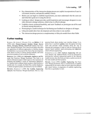 Further reading 197
Key characteristics of the interaction design process are explicit incorporationof user in-
volvement,iteration, and specific usability criteria.
Before you can begin to establish requirements, you must understand who the users are
and what their goals are in using the device.
Looking at others' designs provides useful inspiration and encourages designers to con-
sider alternativedesign solutions, which is key to effectivedesign.
Usability criteria, technical feasibility,and users' feedback on prototypes can all be used
to choose among alternatives.
Prototypingis a useful techniquefor facilitating user feedbackon designs at all stages.
Lifecyclemodelsshow how development activitiesrelate to one another.
The interactiondesign processis complementary to lifecyclemodelsfrom other fields.
Further reading
RUDISILL, M., LEWIS, C., POLSON,P. B., AND MCKAY,T. D.
(1995) (eds.) Human-Computer Interface Design: Success
Stories, Emerging Methods, Real-World Context. San Fran-
cisco: Morgan Kaufmann.Thiscollectionof papers describes
the application of different approaches to interface design.
Included here is an account of the Xerox Star development,
some advice on how to choose among methods, and some
practicalexamplesof real-worlddevelopments.
BERGMAN,ERIC (2000) (ed.) Information Appliances and Be-
yond. San Francisco: Morgan Kaufmann. This book is an
edited collection of papers which report on the experience of
designing and building a variety of 'information appliances',
i.e., purpose-built computer-based products which perform a
specific task. For example, the Palm Pilot, mobile telephones,
a vehicle navigationsystem, and interactive toys for children.
MAYHEW,DEBORAH J. (1999) The Usability Engineering
Lifecycle. San Francisco: Morgan Kaufmann. This is a very
practical book about product user interface design. It ex-
plains how to perform usability tasks throughout develop-
ment and provides useful examples along the way to
illustrate the techniques.It links in with two software devel-
opment based methods: rapid prototyping and object-ori-
ented softwareengineering.
SOMMERVILLE, IAN (2001) SofnYare Engineering (6th edi-
tion). Harlow, UK: Addison-Wesley. If you are interested in
pursuing the software engineering aspects of the lifecycle
models section, then this book providesa useful overview of
the main models and their purpose.
NIELSEN,JAKOB (1993) Usability Engineering. San Fran-
cisco: Morgan Kaufmann.Thisis a seminal book on usability
engineering.If you want to find out more about the philoso-
phy, intent, history, or pragmatics of usability engineering,
then this is a good place to start.
 