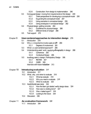 xvi Contents
8.2.6 Construction: from design to implementation 248
8.3 Conceptualdesign: moving from requirementsto first design 249
8.3.1 Three perspectives for developinga conceptual model 250
8.3.2 Expandingthe conceptual model 257
8.3.3 Using scenarios in conceptual design 259
8.3.4 Using prototypesin conceptual design 262
8.4 Physical design: getting concrete 264
8.4.1 Guidelines for physical design 266
8.4.2 Different kinds of widget 268
8.5 Tool support 275
Chapter 9 User-centeredapproaches to interaction design 279
9.1 Introduction 279
9.2 Why is it important to involveusers at all? 280
9.2.1 Degrees of involvement 281
9.3 What is a user-centeredapproach? 285
9.4 Understandingusers' work: applying ethnography in design 288
9.4.1 Coherence 293
9.4.2 Contextual Design 295
9.5 involvingusers in design: Participatory Design 306
9.5.1 PICTIVE 307
9.5.2 CARD 309
Interview with Karen Holtzblatt 313
Chapter 10 Introducing evaluation 317
10.1 Introduction 317
10.2 What, why, and when to evaluate 318
10.2.1 Whatto evaluate 318
10.2.2 Why you need to evaluate 319
10.2.3 When to evaluate 323
10.3 Hutchworldcase study 324
10.3.1 How the team got started: early design ideas 324
10.3.2 How was the testing done? 327
10.3.3 Was it tested again? 333
10.3.4 Looking to the future 334
10.4 Discussion 336
Chapter 11 An evaluation framework 339
11.1 Introduction 339
 