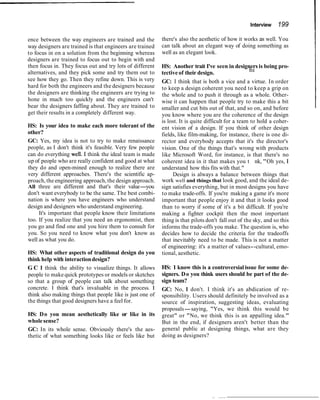 ence between the way engineers are trained and the
way designers are trained is that engineers are trained
to focus in on a solution from the beginning whereas
designers are trained to focus out to begin with and
then focus in. They focus out and try lots of different
alternatives, and they pick some and try them out to
see how they go. Then they refine down. This is very
hard for both the engineers and the designers because
the designers are thinking the engineers are trying to
hone in much too quickly and the engineers can't
bear the designers faffing about. They are trained to
get their results in a completely different way.
HS: Is your idea to make each more tolerant of the
other?
GC: Yes, my idea is not to try to make renaissance
people, as I don't think it's feasible. Very few people
can do everything weU. I think the ideal team is made
up of people who are really confident and good at what
they do and open-mined enough to realize there are
very different approaches. There's the scientific ap-
proach, the engineering approach, the design approach.
All three are different and that's their value-you
don't want everybody to be the same. The best combi-
nation is where you have engineers who understand
design and designers who understand engineering.
It's important that people know their limitations
too. If you realize that you need an ergonomist, then
you go and find one and you hire them to consult for
you. So you need to know what you don't know as
well as what you do.
HS: What other aspects of traditional design do you
think help with interactiondesign?
G C I think the ability to visualize things. It allows
people to make quick prototypes or models or sketches
so that a group of people can talk about something
concrete. I think that's invaluable in the process. I
think also making things that people like is just one of
the things that good designers have a feel for.
HS: Do you mean aesthetically like or like in its
wholesense?
GC: In its whole sense. Obviously there's the aes-
thetic of what something looks like or feels like but
Interview 199
there's also the aesthetic of how it works as well. You
can talk about an elegant way of doing something as
well as an elegant look.
HS: Another trait I've seen in designers is being pro-
tectiveof their design.
GC: I think that is both a vice and a virtue. In order
to keep a design coherent you need to keep a grip on
the whole and to push it through as a whole. Other-
wise it can happen that people try to make this a bit
smaller and cut bits out of that, and so on, and before
you know where you are the coherence of the design
is lost. It is quite difficult for a team to hold a coher-
ent vision of a design. If you think of other design
fields, like film-making, for instance, there is one di-
rector and everybody accepts that it's the director's
vision. One of the things that's wrong with products
like Microsoft Word, for instance, is that there's no
coherent idea in it that makes you t
hi
nk, "Oh yes, I
understand how this fits with that."
Design is always a balance between things that
work well and things that look good, and the ideal de-
sign satisfies everything, but in most designs you have
to make trade-offs. If you're making a game it's more
important that people enjoy it and that it looks good
than to worry if some of it's a bit difficult. If you're
making a fighter cockpit then the most important
thing is that pilots don't fall out of the sky, and so this
informs the trade-offs you make. The question is, who
decides how to decide the criteria for the tradeoffs
that inevitably need to be made. This is not a matter
of engineering: it's a matter of values--cultural, emo-
tional, aesthetic.
HS: 1 know this is a controversialissue for some de-
signers. Do you think users should be part of the de-
sign team?
GC: No, I don't. I think it's an abdication of re-
sponsibility. Users should definitely be involved as a
source of inspiration, suggesting ideas, evaluating
proposals-saying, "Yes, we think this would be
great" or "No, we think this is an appalling idea."
But in the end, if designers aren't better than the
general public at designing things, what are they
doing as designers?
 