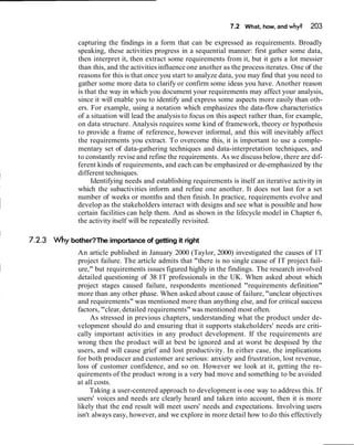 7.2 What, how, and why? 203
capturing the findings in a form that can be expressed as requirements. Broadly
speaking, these activities progress in a sequential manner: first gather some data,
then interpret it, then extract some requirements from it, but it gets a lot messier
than this, and the activities influence one another as the process iterates. One of the
reasons for this is that once you start to analyze data, you may find that you need to
gather some more data to clarify or confirm some ideas you have. Another reason
is that the way in which you document your requirements may affect your analysis,
since it will enable you to identify and express some aspects more easily than oth-
ers. For example, using a notation which emphasizes the data-flow characteristics
of a situation will lead the analysis to focus on this aspect rather than, for example,
on data structure. Analysis requires some kind of framework, theory or hypothesis
to provide a frame of reference, however informal, and this will inevitably affect
the requirements you extract. To overcome this, it is important to use a comple-
mentary set of data-gathering techniques and data-interpretation techniques, and
to constantly revise and refine the requirements. As we discuss below, there are dif-
ferent kinds of requirements, and each can be emphasized or de-emphasized by the
different techniques.
Identifying needs and establishing requirements is itself an iterative activity in
which the subactivities inform and refine one another. It does not last for a set
number of weeks or months and then finish. In practice, requirements evolve and
develop as the stakeholders interact with designs and see what is possible and how
certain facilities can help them. And as shown in the lifecycle model in Chapter 6,
the activity itself will be repeatedly revisited.
Whybother?The importance of getting it right
An article published in January 2000 (Taylor, 2000) investigated the causes of IT
project failure. The article admits that "there is no single cause of IT project fail-
ure," but requirements issues figured highly in the findings. The research involved
detailed questioning of 38 IT professionals in the UK. When asked about which
project stages caused failure, respondents mentioned "requirements definition"
more than any other phase. When asked about cause of failure, "unclear objectives
and requirements" was mentioned more than anything else, and for critical success
factors, "clear, detailed requirements" was mentioned most often.
As stressed in previous chapters, understanding what the product under de-
velopment should do and ensuring that it supports stakeholders' needs are criti-
cally important activities in any product development. If the requirements are
wrong then the product will at best be ignored and at worst be despised by the
users, and will cause grief and lost productivity. In either case, the implications
for both producer and customer are serious: anxiety and frustration, lost revenue,
loss of customer confidence, and so on. However we look at it, getting the re-
quirements of the product wrong is a very bad move and something to be avoided
at all costs.
Taking a user-centered approach to development is one way to address this. If
users' voices and needs are clearly heard and taken into account, then it is more
likely that the end result will meet users' needs and expectations. Involving users
isn't always easy, however, and we explore in more detail how to do this effectively
 