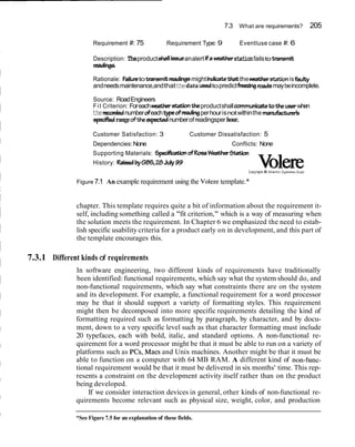 7.3 What are requirements? 205
Requirement #: 75 Requirement Type: 9 Eventluse case #: 6
Description: Theproduct&allisueanalert ifa matherstationfailstoWnsmit
readings
Rationale: Failuretotmnsmit madingsmightindiithatthewatherstationisfaulty
andneedsmaintenance,andthatthedata usedtopredictW n g roadsmaybeincomplete.
Source: RoadEngineers
Fit Criterion: Foreachwatbstat20n theproductshallcommunicatetotheuserwhen
themmkdnumberdeachtypedreadingperhourisnotwithinthe manufactud
ep&d rangeaftheacpedeclnumberofreadingsper hour.
Customer Satisfaction: 3 Customer Dissatisfaction: 5
Dependencies:None Conflicts: None
Supporting Materials: SpeciflcaUonaFRasaWeatherStatbn
History: RaisedbyGBS, 28July99
Copyr~ghtO Atlantic 5ysterns Guild
Figure 7.1 An example requirement using the Volere template.*
chapter. This template requires quite a bit of information about the requirement it-
self, including something called a "fit criterion," which is a way of measuring when
the solution meets the requirement. In Chapter 6 we emphasized the need to estab-
lish specific usability criteria for a product early on in development, and this part of
the template encourages this.
7.3.1 Different kinds of requirements
In software engineering, two different kinds of requirements have traditionally
been identified: functional requirements, which say what the system should do, and
non-functional requirements, which say what constraints there are on the system
and its development. For example, a functional requirement for a word processor
may be that it should support a variety of formatting styles. This requirement
might then be decomposed into more specific requirements detailing the kind of
formatting required such as formatting by paragraph, by character, and by docu-
ment, down to a very specific level such as that character formatting must include
20 typefaces, each with bold, italic, and standard options. A non-functional re-
quirement for a word processor might be that it must be able to run on a variety of
platforms such as PCs, Macs and Unix machines. Another might be that it must be
able to function on a computer with 64 MB RAM. A different kind of non-func-
tional requirement would be that it must be delivered in six months' time. This rep-
resents a constraint on the development activity itself rather than on the product
being developed.
If we consider interaction devices in general, other kinds of non-functional re-
quirements become relevant such as physical size, weight, color, and production
*See Figure 7.5 for an explanation of these fields.
 