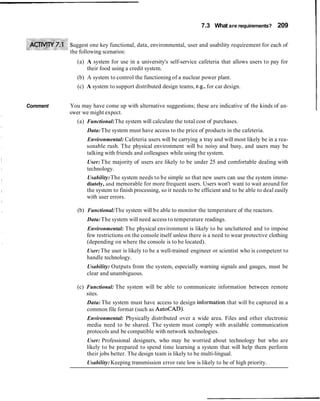 7.3 What are requirements? 209
uggest one key functional, data, environmental, user and usability requirement for each of
the following scenarios:
(a) A system for use in a university's self-service cafeteria that allows users to pay for
their food using a credit system.
(b) A system to control the functioning of a nuclear power plant.
(c) A system to support distributed design teams, e.g., for car design.
Comment You may have come up with alternative suggestions; these are indicative of the kinds of an-
swer we might expect.
(a) Functional:The system will calculate the total cost of purchases.
Data:The system must have access to the price of products in the cafeteria.
Environmental: Cafeteria users will be carrying a tray and will most likely be in a rea-
sonable rush. The physical environment will be noisy and busy, and users may be
talking with friends and colleagues while using the system.
User: The majority of users are likely to be under 25 and comfortable dealing with
technology.
Usability:The system needs to be simple so that new users can use the system imme-
diately, and memorable for more frequent users. Users won't want to wait around for
the system to finish processing, so it needs to be efficient and to be able to deal easily
with user errors.
(b) Functional:The system will be able to monitor the temperature of the reactors.
Data:The system will need access to temperature readings.
Environmental: The physical environment is likely to be uncluttered and to impose
few restrictions on the console itself unless there is a need to wear protective clothing
(depending on where the console is to be located).
User:The user is likely to be a well-trained engineer or scientist who is competent to
handle technology.
Usability: Outputs from the system, especially warning signals and gauges, must be
clear and unambiguous.
(c) Functional: The system will be able to communicate information between remote
sites.
Data: The system must have access to design information that will be captured in a
common file format (such as AutoCAD).
Environmental: Physically distributed over a wide area. Files and other electronic
media need to be shared. The system must comply with available communication
protocols and be compatible with network technologies.
User: Professional designers, who may be worried about technology but who are
likely to be prepared to spend time learning a system that will help them perform
their jobs better. The design team is likely to be multi-lingual.
Usability: Keeping transmission error rate low is likely to be of high priority.
 