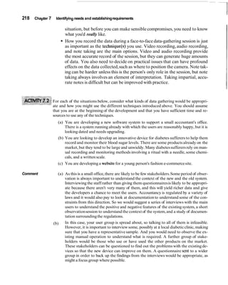 218 Chapter 7 Identifying needs and establishingrequirements
situation, but before you can make sensiblecompromises, you need to know
what you'd really like.
How you record the data during a face-to-face data-gathering session is just
as important as the technique(s) you use. Video recording,audio recording,
and note taking are the main options. Video and audio recording provide
the most accurate record of the session, but they can generate huge amounts
of data. You also need to decide on practical issues that can have profound
effects on the data collected,such as where to position the camera. Note tak-
ing can be harder unless this is the person's only role in the session, but note
taking always involves an element of interpretation. Taking impartial, accu-
rate notes is difficult but can be improved with practice.
For each of the situations below, consider what kinds of data gathering would be appropri-
ate and how you might use the different techniques introduced above. You should assume
that you are at the beginningof the development and that you have sufficient time and re-
sources to use any of the techniques.
(a) You are developing a new software system to support a small accountant's office.
There is a system running already with which the users are reasonably happy, but it is
looking dated and needs upgrading.
(b) You are looking to develop an innovative device for diabetes sufferers to help them
record and monitor their blood sugar levels. There are some products already on the
market, but they tend to be large and unwieldy. Many diabetessufferersrely on man-
ual recording and monitoring methods involving a ritual with a needle, some chemi-
cals, and a writtenscale.
(c) You are developing a websitefor a young person's fashion e-commercesite.
Comment (a) As this is a small office, there are likely to be few stakeholders.Some period of obser-
vation is always important to understand the context of the new and the old system.
Interviewing the staff rather than giving them questionnairesis likely to be appropri-
ate because there aren't very many of them, and this will yield richer data and give
the developers a chance to meet the users. Accountancy is regulated by a variety of
laws and it would also pay to look at documentation to understand some of the con-
straints from this direction. So we would suggest a series of interviews with the main
users to understand the positive and negative features of the existingsystem, a short
observationsession to understand the context of the system,and a study of documen-
tation surroundingthe regulations.
(b) In this case, your user group is spread about, so talking to all of them is infeasible.
However, it is important to interviewsome, possibly at a local diabeticclinic, making
sure that you have a representativesample. And you would need to observe the ex-
isting manual operation to understand what is required. A further group of stake-
holders would be those who use or have used the other products on the market.
These stakeholders can be questioned to find out the problemswith the existing de-
vices so that the new device can improve on them. A questionnaire sent to a wider
group in order to back up the findings from the interviews would be appropriate, as
might a focus group where possible.
 