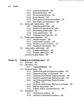 xviii Contents
13.2.2 Unstructuredinterviews 392
13.2.3 Structuredinterviews 394
13.2.4 Semi-structuredinterviews 394
13.2.5 Group interviews 396
13.2.6 Other sources of interview-like feedback 397
13.2.7 Data analysis and interpretation 398
13.3 Asking users: Questionnaires 398
13.3.1 Designing questionnaires 398
13.3.2 Question and response format 400
13.3.3 Administering questionnaires 404
13.3.4 Online questionnaires 405
13.3.5 Analyzing questionnairedata 407
13.4 Asking experts: Inspections 407
13.4.1 Heuristic evaluation 408
13.4.2 Doing heuristic evaluation 410
13.4.3 Heuristic evaluationof websites 412
13.4.4 Heuristicsfor other devices 419
13.5 Asking experts: walkthroughs 420
I 3.5.1 Cognitive walkthroughs 420
13.5.2 Pluralistic walkthroughs 423
Interviewwith Jakob Nielsen 426
Chapter 14 Testing and modeling users 429
14.1 Introduction 429
14.2 User testing 430
14.2.1 Testing MEDLINE~~us432
14.3 Doing user testing 438
14.3.1 Determinethe goals and explore the questions 439
14.3.2 Choose the paradigm and techniques 439
14.3.3 Identify the practical issues: Design typical tasks 439
14.3.4 Identify the practicalissues: Selecttypical users 440
14.3.5 Identifythe practicalissues: Prepare the testing
conditions 441
14.3.6 Identifythe practicalissues: Plan how to run the tests 442
14.3.7 Deal with ethical issues 443
14.3.8 Evaluate, analyze, and presentthe data 443
14.4 Experiments 443
14.4.1 Variables and conditions 444
14.4.2 Allocation of participantsto conditions 445
 