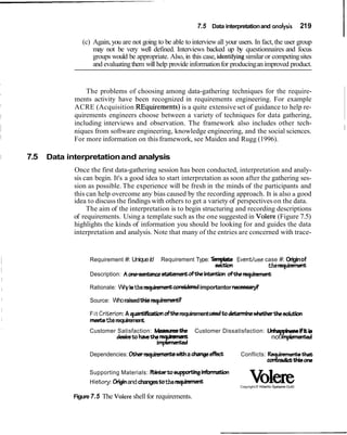 7.5 Data interpretationand analysis 219
I(c) Again,you are not going to be able to interviewall your users. In fact, the user group
may not be very well defined. Interviews backed up by questionnaires and focus
groups would be appropriate. Also, in this case, identlfy~ngsimilar or competingsites
and evaluatingthem will help provide informationfor producingan improved product.
The problems of choosing among data-gathering techniques for the require-
ments activity have been recognized in requirements engineering. For example
ACRE (Acquisition REquirements) is a quite extensiveset of guidance to help re-
quirements engineers choose between a variety of techniques for data gathering,
including interviews and observation. The framework also includes other tech-
niques from software engineering, knowledge engineering, and the social sciences. I
For more information on this framework, see Maiden and Rugg (1996).
I 7.5 Data interpretationand analysis
Once the first data-gathering session has been conducted, interpretation and analy-
sis can begin. It's a good idea to start interpretation as soon after the gathering ses-
sion as possible. The experience will be fresh in the minds of the participants and
this can help overcome any bias caused by the recording approach. It is also a good
idea to discuss the findings with others to get a variety of perspectiveson the data.
The aim of the interpretation is to begin structuring and recording descriptions
of requirements. Using a template such as the one suggested in Volere (Figure 7.5)
highlights the kinds of information you should be looking for and guides the data
interpretation and analysis. Note that many of the entries are concerned with trace-
Requirement #: UniqueId Requirement Type: Tempbte Eventlusecase #: Originof
section therequimmmt
Description: Aoneserrtencsstatemerrtoftheim oftherequinment
Rationale: Whyistherequiamentconeideredimportantor necesea@
Source: WhoraisedUIier e q u i m d
Fit Critierion: A qua- oftherequirementueedtodetemrine*thedut;bn
meektherequirement.
Customer Satisfaction: Meaeumthe Customer Dissatisfaction: UnhappirwwiFitis
ddretoha.ethe uhevlt
i m k
notimplemented
Dependencies: Oharequiments a changeefkit Conflicts: %-that
ictuliione
Supporting Materials: &ntatoeupprtJng infwmation
Histoy: Originandchangestotherequirrsment VoledeCopyright0 Atlantic SystemsGuild
Figure7.5 The Volereshellfor requirements.
 