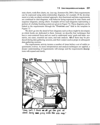 7.5 Data interpretationand analysis 221
state charts, work-flow charts, etc. (see e.g.,Sommerville,2001). Data requirements
can be expressed using entity-relationship diagrams, for example. If the develop-
ment is to take an object-oriented approach, then functional and data requirements
are combined in class diagrams, with behavior being expressed in state charts and
sequence diagrams, among others. Examples of two such diagrams representing a
portion of a holiday booking system are given in Figure 7.6. These diagrams can be
linked to the requirements through the "Eventluse case" field in the template in
Figure7.5.
We don't go into the detail of how diagrams such as these might be developed,
as whole books are dedicated to them. Instead, we describe four techniques that
have a user-centered focus and are used to understand users' goals and tasks: sce-
narios, use cases, essential use cases, and task analysis. All of them may be pro-
duced during data-gathering sessions,and their output used as props in subsequent
data-gathering sessions.
The requirements activity iterates a number of times before a set of stable re-
quirements evolves. As more interpretation and analysis techniques are applied, a
deeper understanding of requirements will emerge and the requirements descrip- I
tions will expand and clarify. I
-
"oltag,well, I think we all get the g i d of
where sev?vnj was going with the site map.'1
 