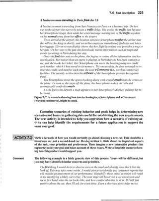 7.6 Task description 225
A businesswoman traveling to Parisfmthe US
A businesswoman is traveling from San Francisco to Paris on a business trip. On her
way to the airport she narrowly misses a trafJic delay. She avoids the trafic jam because
her Srnartphone beeps, then sends her a text message warning her of the trafJicaccident
on her normal route from her ofice to the airport.
Upon arrival at the airport, the location-sensitive Srnartphone not@esthe airline that
she will be checking in shortly, and an airline employee immediately finds her and takes
her baggage. Her on-screen display shows that her flight is on time and provides a map to
her gate. On her way to the gate she downloads tourist information such as maps and
events occurring in Paris during her stay.
Once shefinds her seat on the plane, she begins to review all the information she has
downloaded. She notices than an opera is playing in Paris that she has been wanting to
see, and she books her ticket. Her Srnartphone can make the booking using her credit
card number, which it has stored in its memory. This means that she does not need to re-
enter the credit card number each time she uses wcommerce (i.e., wireless commerce),
facilities. The security written into the sofnvare of the Smartphone protects her against
fraud.
The Srnartphone stores the opera booking along with several emails that she writes on
the plane. As soon as she steps off the plane, the Smartphone makes the calls and
automatically sends the emails.
A s she leaves the airport, a map appears on her Smartphone's display, guiding her to
her hotel.
Figure 7.7 A scenario showing how two technologies,a Smartphoneand wcommerce
(wirelesscommerce),might be used.
Capturing scenarios of existing behavior and goals helps in determining new
scenariosand hence in gatheringdata useful for establishingthe new requirements.
The next activity is intended to help you appreciate how a scenario of existing ac-
tivity can help identify the requirements for a future application to support the
same user goal.
I
I
Write a scenario of how you would currently go about choosing a new car. This should be a
brand new car, not a second-hand car. Having written it, think about the important aspects
1 of the task, your priorities and preferences. Then imagine a new interactive product that
1 supportsyou in yourgoal and takes account of these issues. Write a futuristic scenarioshow-
1 ing how this product would support you.
I Comment The following example is a fairly generic view of this process. Yours will be different, but
I you may have identifiedsimilar concerns and priorities.
Thefirst thing I would do is to observe cars on the road and identify ones that I like the
look o j This may take some weeks. I would also try to identify any consumer reports that
will include an assessment of car performance. Hopefully, these initial activities will result
in me identifying a likely car to buy. The next stage will be to visit a car showroom and
see at first hand what the car looks like, and how comfortable it is to sit in. If I still feel
positive about the car, then I'll ask for a test drive. Even a short test drive helps me to
 