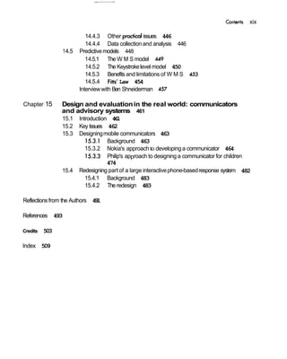 Contents xix
14.4.3 Other issues 446
14.4.4 Data collectionand analysis 446
14.5 Predictivemodels 448
14.5.1 The W M S model 449
14.5.2 The Keystrokelevel model 450
14.5.3 Benefits and limitations of W M S 453
14.5.4 Fitts' Law 454
Interviewwith Ben Shneiderman 457
Chapter 15 Design and evaluationin the real world: communicators
and advisory systems 461
15.1 Introduction 461
15.2 Key Issues 462
15.3 Designingmobile communicators 463
15.3.1 Background 463
15.3.2 Nokia's approachto developing a communicator 464
15.3.3 Philip's approach to designing a communicator for children
474
15.4 Redesigning part of a large interactivephone-basedresponse system 482
15.4.1 Background 483
15.4.2 The redesign 483
Reflectionsfrom the Authors 491
References 493
Credits 503
Index 509
 