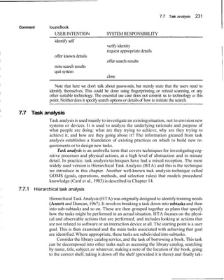 7.7 Task analysis 231
Comment locateBook I
USER INTENTION SYSTEM RESPONSIBILITY
identify self
verify identity
request appropriatedetails I
offer known details 1
offer search results 1
notesearch results I
quit system
close
Note that here we don't talk about passwords, but merely state that the users need to
identify themselves. This could be done using fingerprinting, or retinal scanning, or any
other suitable technology. The essential use case does not commit us to technology at this
point. Neitherdoes it specifysearch optionsor details of how to initiate the search.
I
7.7 Task analysisI
Task analysisis used mainly to investigate an existingsituation, not to envision new
systems or devices. It is used to analyze the underlying rationale and purpose of
what people are doing: what are they trying to achieve, why are they trying to
achieve it, and how are they going about it? The information gleaned from task
analysis establishes a foundation of existing practices on which to build new re-
quirements or to design new tasks.
Task analysis is an umbrella term that covers techniques for investigating cog-
nitive processes and physical actions, at a high level of abstraction and in minute
detail. In practice, task analysis techniques have had a mixed reception. The most
widely used version is Hierarchical Task Analysis (HTA) and this is the technique
we introduce in this chapter. Another well-known task analysis technique called
GOMS (goals, operations, methods, and selection rules) that models procedural
knowledge (Card et al., 1983) is described in Chapter 14.
I 7.7.1 Hierarchical task analysis
HierarchicalTask Analysis (HTA) was originally designed to identify training needs
(Annett and Duncan, 1967). It involvesbreaking a task down into subtasksand then
into sub-subtasks and so on. These are then grouped together as plans that specify
how the tasks might be performed in an actual situation. HTA focuses on the physi-
cal and observable actions that are performed, and includes looking at actions that
are not related to software or an interaction device at all. The starting point is a user
goal. This is then examined and the main tasks associated with achieving that goal
are identified.Where appropriate, these tasks are subdivided into subtasks.
Consider the library catalogservice, and the task of borrowing a book. This task
can be decomposed into other tasks such as accessing the library catalog, searching
by name, title,subject,or whatever,making a note of the location of the book, going
to the correct shelf, taking it down off the shelf (provided it is there) and finally tak-
 
