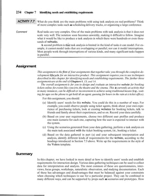 234 Chapter 7 Identifying needs and establishing requirements
What do you think are the main problems with using task analysis on real problems? Think
of more complex tasks such as scheduling delivery trucks, or organizing a large conference.
Comment Real tasks are very complex. One of the main problems with task analysis is that it does not
scale very well. The notation soon becomes unwieldy, making it difficult to follow. Imagine
what it would be like to produce a task analysis in which there were hundreds or even thou-
sands of subtasks.
A second problem is thkt task analysis is limited in the kind of tasks it can model. For ex-
ample, it cannot model tasks that are overlapping or parallel, nor can it model interruptions.
Most people work through interruptions of various kinds, and many significant tasks happen
in parallel.
Assignment
This assignment is thefirst of four assignments that together take you through the complete de-
velopment lifecycle for an interactive product. This assignment requires you to use techniques
described in this chapter for identifying needs and establishing requirements. The further three
assignmentsare at the end bf Chapters8, 13, and 14.
The overall assignment is for you to design and evaluate an interactive website for booking
ticketsonline for eventslike concerts,the theatreand the cinema. This is currently an activity that
in many instances, can be difficult or inconvenient to achieve using traditionalmeans (e.g., wait-
ing for ages on the phone to get hold of an agent, queuing for hours in the rain at a ticket office).
For this assignment, you should:
(a) Identify users' needs for this website. You could do this in a number of ways. For
example, you could observe people using ticket agents, think about your own expe-
rience of purchasing tickets, look at existing websites for booking tickets, talk to
friends and family about their experiences, and so on. Record your data carefully.
(b) Based on your user requirements, choose two different user profiles and produce
one main scenario for each one, capturing how the user is expected to interact with
the system.
(c) Using the scenarios generated from your data gathering, perform a task analysis on
the main task associated with the ticket booking system, i.e., booking a ticket.
(d) Based on the data gathered in part (a) and your subsequent interpretation and
analysis, identify different kinds of requirements for the website, according to the
headings introduced in Section 7.3 above. Write up the requirements in the style of
the Volere template.
Summary
In this chapter, we have looked in more detail at how to identify users' needs and establish
requirements for interaction design. Various data-gathering techniques can be used to collect
data for interpretation and analysis. The most common of these are questionnaires, inter-
views, focus groups, workshops, naturalistic observation, and studying documentation. Each
of these has advantages and disadvantages that must be balanced against your constraints
when choosing which techniques to use for a particular project. They can be combined in
many different ways, and can be supported by props such as scenarios and prototypes. How
 