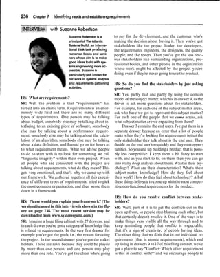 236 Chapter 7 Identifyingneeds and establishing r
Suzanne Roberston is a
principalof The Atlantic
Systems Guild, an interna-
tional think tank producing
numerous books and semi-
nars whose aim is to make
good ideas to do with sys-
tems engineering more ac-
cessible. Suzanne is
particularlywell known for
her work in systems analysis
and requirementsgathering
activities.
HS: What are requirements?
SR: Well the problem is that "requirements" has
turned into an elastic term. Requirements is an enor-
mously wide field and there are so many different
types of requirements. One person may be talking
about budget, somebody else may be talking about in-
terfacing to an existing piece of software, somebody
else may be talking about a performance require-
ment, somebody else may be talking about the calcu-
lation of an algorithm, somebody else may be talking
about a data definition, and I could go on for hours as
to what requirement means. What we advise people
to do to start with is to look for something we call
"linguistic integrity" within their own project. When
all people who are connected with the project are
talking about requirements, what do they mean? This
gets very emotional, and that's why we came up with
our framework. We gathered together all this experi-
ence of different types of requirements, tried to pick
the most common organization, and then wrote them
down in a framework.
HS: Please would you explain yourframework? (The
version discussed in this interviewis shown in the fig-
ure on page 238. The most recent version may be
downloadedfrom www.systemsguild.com.)
SR: Imagine a huge filing cabinet with 27 drawers, and
in each drawer you've got a category of knowledge that
is related to requirements. In the very first drawer for
example you've got the goals, i.e., the reason for doing
the project. In the second drawer you've got the stake-
holders. These are roles because they could be played
by more than one person, and one person may play
more than one role. You've got the client who's going
to pay for the development, and the customer who's
making the decision about buying it. Then you've got
stakeholders like the project leader, the developers,
the requirements engineers, the designers, the quality
people, and the testers. Then you've got the less obvi-
ous stakeholders like surrounding organizations, pro-
fessional bodies, and other people in the organization
whose work might be affected by the project you're
doing, even if they're never going to use the product.
HS: So do you find the stakeholders by just asking
questions?
SR: Yes, partly that and partly by using the domain
model of the subject matter, whichis in drawer 9,as the
driver to ask more questions about the stakeholders.
For example, for each one of the subject matter areas,
ask who have we got to represent this subject matter?
For each one of the people that we come across, ask
what subject matter are we expecting from them?
Drawer 3contains the end users. I've put them in a
separate drawer because an error that a lot of people
make when they're looking for requirements is that the
only stakeholder they talk about is the end user. They
decide on the end user too quicklyand they missoppor-
tunities. So you end up building a product that is possi-
bly less competitive. I keep them a bit fuzzy to start
with, and as you start to fix on them then you can go
into really deep analysisabout them: What is their psy-
chology? What are their characteristics? What's their
subject-matter knowledge? How do they feel about
their work? How do they feel about technology? All of
these things help you to come up with the most compet-
itive non-functional requirementsfor the product.
HS: How do you resolve conflict between stake-
holders?
SR: Well, part of it is to get the conflicts out in the
open up front, so people stop blaming each other, but
that certainly doesn't resolve it. One of the ways is to
make things very visible all the way through and to
keep reminding people that conflict is respectable,
that it's a sign of creativity, of people having ideas.
The other thing that we do is that in our individual re-
quirements (that is atomic requirements), which end
up living in drawers 9 to17 of this filingcabinet, we've
got a place to say "Conflict: Which other requirement
is this in conflict with?" and we encourage people to
 